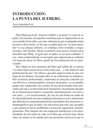 13
INTRODUCCIÓN:
LA PUNTA DEL ICEBERG
Asier Aranzubia Cob
Dice Matji que lo de “ponerse a hablar y no parar” le viene de su
padre. En concreto, de aquellas comilonas que se organizaban en su
casa cuando él era niño, con unas sobremesas que se alargaban hasta
las nueve de la noche, en las que su padre (que era “un gran narra-
dor”) y sus colegas militares, se contaban, entre risotadas y exage-
raciones, mil batallas. Basta escucharle unos pocos minutos para
descubrir que Matji, al igual que su padre, es un gran contador. Y
eso, como comprenderán, es un regalo para alguien que se enfrenta
a la tarea de armar un libro a partir de los testimonios de su entre-
vistado.
Dice Majti en otro momento del libro que hablar de su carrera
“es como sacar cerezas de un cesto; sacas una… y sale entera la vida
profesional de uno”. Se refiere a que para alguien como él, que a lo
largo de los últimos cincuenta años se ha embarcado en innumera-
bles aventuras profesionales, mencionar un proyecto concreto (ya
sea televisivo, cinematográfico, docente, de gestión...) o un nombre
propio (ha colaborado con muchos de los profesionales más rele-
vantes del cine y la televisión de la Transición y las primeras décadas
de la Democracia) implica conectarlo inmediatamente con otro o
con otros... y así sucesivamente. Se crea de esta forma un relato de
la vida profesional con una compleja estructura en red o arborizante
que dificulta la compartimentación de actividades (los proyectos ci-
nematográficos por un lado y los televisivos por otro, por ejemplo)
y que genera no pocos problemas a la hora de organizarlo cronoló-
gicamente. Para intentar dar una respuesta satisfactoria a las pecu-
liaridades de este relato de vida, en el libro que el lector tiene ahora
entre sus manos se ha optado por una estructura mixta en la que se
 