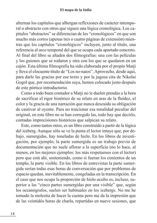 alternan los capítulos que albergan reflexiones de carácter intempo-
ral o abstracto con otros que siguen una lógica cronológica. Los ca-
pítulos “abstractos” se diferencian de los “cronológicos” en que son
mucho más cortos (apenas tres o cuatro páginas de extensión) mien-
tras que los capítulos “cronológicos” incluyen, junto al título, una
referencia al arco temporal del que se ocupa cada apartado concreto.
Al final del libro se añaden dos filmografías: una con las películas
y los guiones que se rodaron y otra con los que se quedaron en un
cajón. Esta última filmografía ha sido elaborada por el propio Matji
y lleva el elocuente título de “Los no-natos”.Aprovecho, desde aquí,
para darle las gracias por ese texto y por la jugosa cita de Nikolai
Gogol que, por recomendación suya, hemos colocado justo después
de este pórtico introductorio.
Como a todo buen contador a Matji no le duelen prendas a la hora
de sacrificar el rigor histórico de su relato en aras de la fluidez, el
color y la gracia de una narración que nunca descuida su obligación
de cautivar al oyente. Para no traicionar esa tonalidad peculiar del
original, en este libro no se han corregido las, todo hay que decirlo,
contadas imprecisiones históricas que salpican su relato.
Este, como tantos otros, es un libro construido a partir de la lógica
del iceberg. Aunque sólo se ve la punta el lector intuye que, por de-
bajo, sumergidas, hay toneladas de hielo. En los libros de investi-
gación, por ejemplo, la parte sumergida es un trabajo previo de
documentación que no suele aflorar a la superficie (no lo hace, al
menos, en los mejores ejemplos: los más respetuosos con el lector)
pero que está ahí, sosteniendo, como si fueran los cimientos de un
templo, la parte visible. En los libros de entrevistas la parte sumer-
gida serían todas esas horas de conversación que por problemas de
espacio quedan, inevitablemente, congeladas en la transcripción. En
el caso que nos ocupa la proporción de hielo oculto es, incluso, su-
perior a las “cinco partes sumergidas por una visible” que, según
los oceanógrafos, suelen ser habituales en los icebergs. No me he
tomado la molestia de hacer la cuenta pero me da la impresión que
de las veintidós horas de charla, repartidas en nueve sesiones, que
14
El mapa de la India
 
