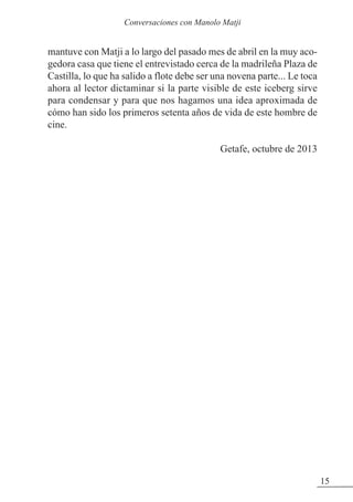 mantuve con Matji a lo largo del pasado mes de abril en la muy aco-
gedora casa que tiene el entrevistado cerca de la madrileña Plaza de
Castilla, lo que ha salido a flote debe ser una novena parte... Le toca
ahora al lector dictaminar si la parte visible de este iceberg sirve
para condensar y para que nos hagamos una idea aproximada de
cómo han sido los primeros setenta años de vida de este hombre de
cine.
Getafe, octubre de 2013
15
Conversaciones con Manolo Matji
 
