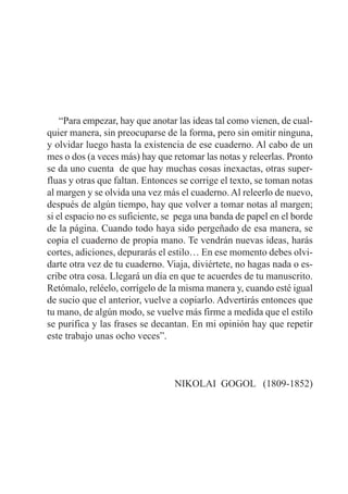 “Para empezar, hay que anotar las ideas tal como vienen, de cual-
quier manera, sin preocuparse de la forma, pero sin omitir ninguna,
y olvidar luego hasta la existencia de ese cuaderno. Al cabo de un
mes o dos (a veces más) hay que retomar las notas y releerlas. Pronto
se da uno cuenta de que hay muchas cosas inexactas, otras super-
fluas y otras que faltan. Entonces se corrige el texto, se toman notas
al margen y se olvida una vez más el cuaderno. Al releerlo de nuevo,
después de algún tiempo, hay que volver a tomar notas al margen;
si el espacio no es suficiente, se pega una banda de papel en el borde
de la página. Cuando todo haya sido pergeñado de esa manera, se
copia el cuaderno de propia mano. Te vendrán nuevas ideas, harás
cortes, adiciones, depurarás el estilo… En ese momento debes olvi-
darte otra vez de tu cuaderno. Viaja, diviértete, no hagas nada o es-
cribe otra cosa. Llegará un día en que te acuerdes de tu manuscrito.
Retómalo, reléelo, corrígelo de la misma manera y, cuando esté igual
de sucio que el anterior, vuelve a copiarlo. Advertirás entonces que
tu mano, de algún modo, se vuelve más firme a medida que el estilo
se purifica y las frases se decantan. En mi opinión hay que repetir
este trabajo unas ocho veces”.
NIKOLAI GOGOL (1809-1852)
 