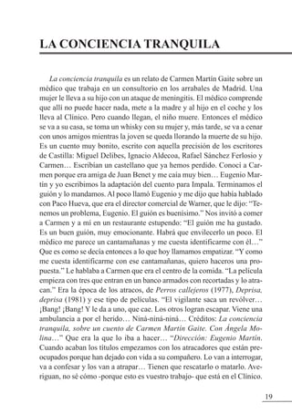 LA CONCIENCIA TRANQUILA
La conciencia tranquila es un relato de Carmen Martín Gaite sobre un
médico que trabaja en un consultorio en los arrabales de Madrid. Una
mujer le lleva a su hijo con un ataque de meningitis. El médico comprende
que allí no puede hacer nada, mete a la madre y al hijo en el coche y los
lleva al Clínico. Pero cuando llegan, el niño muere. Entonces el médico
se va a su casa, se toma un whisky con su mujer y, más tarde, se va a cenar
con unos amigos mientras la joven se queda llorando la muerte de su hijo.
Es un cuento muy bonito, escrito con aquella precisión de los escritores
de Castilla: Miguel Delibes, Ignacio Aldecoa, Rafael Sánchez Ferlosio y
Carmen… Escribían un castellano que ya hemos perdido. Conocí a Car-
men porque era amiga de Juan Benet y me caía muy bien… Eugenio Mar-
tín y yo escribimos la adaptación del cuento para Impala. Terminamos el
guión y lo mandamos. Al poco llamó Eugenio y me dijo que había hablado
con Paco Hueva, que era el director comercial de Warner, que le dijo: “Te-
nemos un problema, Eugenio. El guión es buenísimo.” Nos invitó a comer
a Carmen y a mí en un restaurante estupendo: “El guión me ha gustado.
Es un buen guión, muy emocionante. Habrá que envilecerlo un poco. El
médico me parece un cantamañanas y me cuesta identificarme con él…”
Que es como se decía entonces a lo que hoy llamamos empatizar. “Y como
me cuesta identificarme con ese cantamañanas, quiero haceros una pro-
puesta.” Le hablaba a Carmen que era el centro de la comida. “La película
empieza con tres que entran en un banco armados con recortadas y lo atra-
can.” Era la época de los atracos, de Perros callejeros (1977), Deprisa,
deprisa (1981) y ese tipo de películas. “El vigilante saca un revólver…
¡Bang! ¡Bang! Y le da a uno, que cae. Los otros logran escapar. Viene una
ambulancia a por el herido… Niná-niná-niná… Créditos: La conciencia
tranquila, sobre un cuento de Carmen Martín Gaite. Con Ángela Mo-
lina…” Que era la que lo iba a hacer… “Dirección: Eugenio Martín.
Cuando acaban los títulos empezamos con los atracadores que están pre-
ocupados porque han dejado con vida a su compañero. Lo van a interrogar,
va a confesar y los van a atrapar… Tienen que rescatarlo o matarlo. Ave-
riguan, no sé cómo -porque esto es vuestro trabajo- que está en el Clínico.
19
 