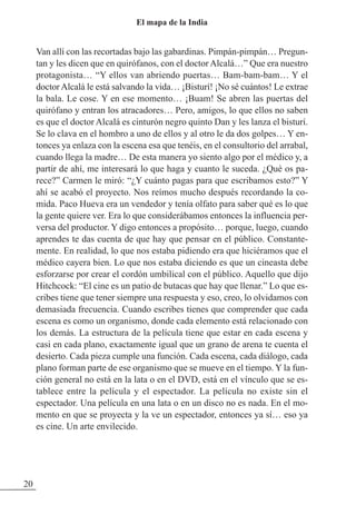Van allí con las recortadas bajo las gabardinas. Pimpán-pimpán… Pregun-
tan y les dicen que en quirófanos, con el doctor Alcalá…” Que era nuestro
protagonista… “Y ellos van abriendo puertas… Bam-bam-bam… Y el
doctorAlcalá le está salvando la vida… ¡Bisturí! ¡No sé cuántos! Le extrae
la bala. Le cose. Y en ese momento… ¡Buam! Se abren las puertas del
quirófano y entran los atracadores… Pero, amigos, lo que ellos no saben
es que el doctor Alcalá es cinturón negro quinto Dan y les lanza el bisturí.
Se lo clava en el hombro a uno de ellos y al otro le da dos golpes… Y en-
tonces ya enlaza con la escena esa que tenéis, en el consultorio del arrabal,
cuando llega la madre… De esta manera yo siento algo por el médico y, a
partir de ahí, me interesará lo que haga y cuanto le suceda. ¿Qué os pa-
rece?” Carmen le miró: “¿Y cuánto pagas para que escribamos esto?” Y
ahí se acabó el proyecto. Nos reímos mucho después recordando la co-
mida. Paco Hueva era un vendedor y tenía olfato para saber qué es lo que
la gente quiere ver. Era lo que considerábamos entonces la influencia per-
versa del productor. Y digo entonces a propósito… porque, luego, cuando
aprendes te das cuenta de que hay que pensar en el público. Constante-
mente. En realidad, lo que nos estaba pidiendo era que hiciéramos que el
médico cayera bien. Lo que nos estaba diciendo es que un cineasta debe
esforzarse por crear el cordón umbilical con el público. Aquello que dijo
Hitchcock: “El cine es un patio de butacas que hay que llenar.” Lo que es-
cribes tiene que tener siempre una respuesta y eso, creo, lo olvidamos con
demasiada frecuencia. Cuando escribes tienes que comprender que cada
escena es como un organismo, donde cada elemento está relacionado con
los demás. La estructura de la película tiene que estar en cada escena y
casi en cada plano, exactamente igual que un grano de arena te cuenta el
desierto. Cada pieza cumple una función. Cada escena, cada diálogo, cada
plano forman parte de ese organismo que se mueve en el tiempo. Y la fun-
ción general no está en la lata o en el DVD, está en el vínculo que se es-
tablece entre la película y el espectador. La película no existe sin el
espectador. Una película en una lata o en un disco no es nada. En el mo-
mento en que se proyecta y la ve un espectador, entonces ya sí… eso ya
es cine. Un arte envilecido.
20
El mapa de la India
 