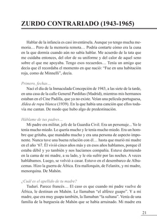 ZURDO CONTRARIADO (1943-1965)
Hablar de la infancia es casi inventársela. Aunque yo tengo mucha me-
moria… Pero de la memoria remota… Podría contarte cómo era la cuna
en la que dormía cuando aún no sabía hablar. Me acuerdo de la tata que
me cuidaba entonces, del olor de su uniforme y del calor de aquel seno
sobre el que me apoyaba. Tengo esos recuerdos… Tenía un amigo que
decía que él recordaba el momento en que nació: “Fue en una habitación
roja, como de Minnelli”, decía.
Primero, fechas…
Nací el día de la Inmaculada Concepción de 1943, a las siete de la tarde,
en una casa de la calle General Pardiñas (Madrid), mientras mis hermanos
estaban en el Cine Padilla, que ya no existe. Veían una película portuguesa,
Aldea de ropa blanca (1939). En la que había una canción que ellos toda-
vía me cantan. De modo que hubo algo de predestinación.
Háblame de tus padres…
Mi padre era militar, jefe de la Guardia Civil. Era un personaje... Yo le
tenía mucho miedo. Le quería mucho y le tenía mucho miedo. Era un hom-
bre que gritaba, que mandaba mucho y era una persona de aspecto impo-
nente. Nunca tuve una buena relación con él… hasta que murió mi madre
en el año ‘67. Él vivió cinco años más y en esos años hablamos, porque él
estaba débil y yo también y nos hacíamos compañía. Estuve durmiendo
en la cama de mi madre, a su lado, y le oía sufrir por las noches. A veces
hablábamos. Luego, se volvió a casar. Estuvo en el desembarco de Alhu-
cemas. Hizo la guerra de África. Era mallorquín, de Felanitx, y mi madre,
menorquina. De Mahón.
¿Cuál es el apellido de tu madre?
Tudurí. Parece francés… El caso es que cuando mi padre vuelve de
África, le destinan en Mahón. Le llamaban “el alférez guapo”. Y a mi
madre, que era muy guapa también, la llamaban “la sultana”. Venía de una
familia de la burguesía de Mahón que se había arruinado. Mi madre era
21
 