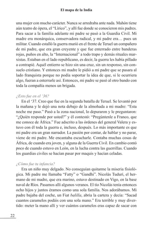 una mujer con mucho carácter. Nunca se arredraba ante nada. Mahón tiene
aún teatro de ópera, el “Lírico”, y allí fue donde se conocieron mis padres.
Para sacar a la familia adelante mi padre se pasó a la Guardia Civil. Mi
madre era monárquica, conservadora radical, y mi padre era… pues un
militar. Cuando estalló la guerra murió en el frente de Teruel un compañero
de mi padre, que era gran creyente y que fue enterrado entre banderas
rojas, puños en alto, la “Internacional” a todo trapo y demás rituales mar-
xistas. Estaban en el lado republicano, es decir, la guerra les había pillado
a contrapié. Aquél entierro se hizo sin una cruz, sin un responso, sin con-
suelo cristiano. Y entonces mi madre le pidió a mi padre que se pasara al
lado franquista porque no podía soportar la idea de que, si le ocurriera
algo, fueran a enterrarle así. Entonces, mi padre se pasó al otro bando con
toda la compañía menos un brigada.
¿Esto fue en el ‘36?
En el ‘37. Creo que fue en la segunda batalla de Teruel. Se levantó por
la mañana y le dejó una nota debajo de la almohada a mi madre: “Esta
noche me paso.” Pasó a la zona nacional, lo depuraron y le preguntaron:
“¿Quién responde por usted?” y él contestó: “Pregúntenle a Franco, que
me conoce de África.” Fue adscrito a las órdenes del general Valera y es-
tuvo con él toda la guerra e, incluso, después. Lo más importante es que
mi padre era un gran narrador. La pasión por contar, de hablar y no parar,
viene de mi padre. Me encantaba escucharle. Contaba muchas cosas de
África, de cuando era joven, y alguna de la Guerra Civil. En cambio contó
poco de cuando estuvo en León, en la lucha contra las guerrillas. Cuando
los guardias civiles se hacían pasar por maquis y hacían celadas.
¿Cómo fue tu infancia?
Era un niño muy delgado. No conseguían quitarme la miseria fisioló-
gica. Mi padre me llamaba “Fatty” o “Gandhi”. Nicolás Tudurí, el her-
mano de mi madre, que era marino, estuvo destinado en Vigo, en la base
naval de Ríos. Pasamos allí algunos veranos. El tío Nicolás tenía entonces
ocho hijos y juntos éramos como una sola familia. Nos adorábamos. Mi
padre bajaba del coche, un Fiat balilla, abría la cartera y decía: “Sacad
cuantos caramelos podáis con una sola mano.” Era terrible y muy diver-
tido: meter la mano allí y ver cuántos caramelos eras capaz de sacar con
22
El mapa de la India
 