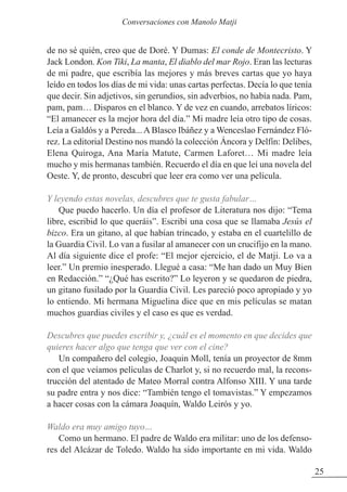 de no sé quién, creo que de Doré. Y Dumas: El conde de Montecristo. Y
Jack London. Kon Tiki, La manta, El diablo del mar Rojo. Eran las lecturas
de mi padre, que escribía las mejores y más breves cartas que yo haya
leído en todos los días de mi vida: unas cartas perfectas. Decía lo que tenía
que decir. Sin adjetivos, sin gerundios, sin adverbios, no había nada. Pam,
pam, pam… Disparos en el blanco. Y de vez en cuando, arrebatos líricos:
“El amanecer es la mejor hora del día.” Mi madre leía otro tipo de cosas.
Leía a Galdós y a Pereda... A Blasco Ibáñez y a Wenceslao Fernández Fló-
rez. La editorial Destino nos mandó la colección Áncora y Delfín: Delibes,
Elena Quiroga, Ana María Matute, Carmen Laforet… Mi madre leía
mucho y mis hermanas también. Recuerdo el día en que leí una novela del
Oeste. Y, de pronto, descubrí que leer era como ver una película.
Y leyendo estas novelas, descubres que te gusta fabular…
Que puedo hacerlo. Un día el profesor de Literatura nos dijo: “Tema
libre, escribid lo que queráis”. Escribí una cosa que se llamaba Jesús el
bizco. Era un gitano, al que habían trincado, y estaba en el cuartelillo de
la Guardia Civil. Lo van a fusilar al amanecer con un crucifijo en la mano.
Al día siguiente dice el profe: “El mejor ejercicio, el de Matji. Lo va a
leer.” Un premio inesperado. Llegué a casa: “Me han dado un Muy Bien
en Redacción.” “¿Qué has escrito?” Lo leyeron y se quedaron de piedra,
un gitano fusilado por la Guardia Civil. Les pareció poco apropiado y yo
lo entiendo. Mi hermana Miguelina dice que en mis películas se matan
muchos guardias civiles y el caso es que es verdad.
Descubres que puedes escribir y, ¿cuál es el momento en que decides que
quieres hacer algo que tenga que ver con el cine?
Un compañero del colegio, Joaquin Moll, tenía un proyector de 8mm
con el que veíamos películas de Charlot y, si no recuerdo mal, la recons-
trucción del atentado de Mateo Morral contra Alfonso XIII. Y una tarde
su padre entra y nos dice: “También tengo el tomavistas.” Y empezamos
a hacer cosas con la cámara Joaquín, Waldo Leirós y yo.
Waldo era muy amigo tuyo…
Como un hermano. El padre de Waldo era militar: uno de los defenso-
res del Alcázar de Toledo. Waldo ha sido importante en mi vida. Waldo
25
Conversaciones con Manolo Matji
 