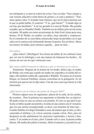 era inteligente y se atrevía a decir las cosas. Una vez dijo: “Este colegio y
este sistema educativo están llenos de grietas y se caen a pedazos.” Tení-
amos quince años. Y el padre Juan Antonio, que era la única persona con
la que se podía hablar, le contestó: “Y tú, ¿qué harías?” “Cuando algo se
cae hay que derribarlo.” A mí me gustaba ir a casa de Waldo. Me gustaba
su padre, que se llamaba Ubaldo. También era un militar, pero no era como
mi padre. Mi padre era como un personaje de John Ford, tierno pero muy
bronco. El de Waldo, en cambio, era dulce, muy educado y respetuoso.
En el comedor de su casa había enmarcadas hojas de periódico en el que
salía con la camisa azul mitineando durante la guerra. Era un héroe. Ahora
nos hemos olvidado, pero entonces aquello… para un niño…
Era mítico.
¿Qué mítico? ¡Mitológico! Esa forma de hablar de los militares tiene
que ver con la mitología y con una manera de fantasear los hechos... Al
menos era así con los que venían por casa.
Que marca definitivamente tu infancia y que se incrusta en tu cabeza…
Totalmente. Después de la muerte de mi madre, doña Lupe, la madre
de Waldo, me contó que cuando mi madre me esperaba a la salida del co-
legio, ella también estaba allí, esperando a Waldiño. Vivíamos en el mismo
bloque, en General Pardiñas, incluso coincidían en la peluquería. Es un
misterio por qué no nos lo dijo antes. Una de esas cosas que hacen la vida
interesante.
¿Qué hacéis con la cámara del padre de Joaquín Moll?
Primero alguna cosa sin argumento: planos de la calle, de los coches,
de nosotros... Pero la primera con argumento se llamaba Soy un fugitivo.
Mi padre tenía en casa un armero con pistolas. El caso es que para la pe-
lícula yo había sacado una pistola y la tenía en una cartera con el vestuario,
que era una camisa ensangrentada, es decir, con manchas de tinta roja…
Cuando faltabas al colegio llamaban a casa, de manera que al salir, yo des-
conectaba el teléfono y lo volvía conectar cuando volvía. Pero, para mi
desgracia un día adelantaron los ejercicios espirituales y fueron a bus-
carme. Y yo estaba en el cine, claro. Cuando volví a casa, la puerta estaba
abierta. Mi madre descubrió el tomate. Abrió el armario y encontró la car-
26
El mapa de la India
 