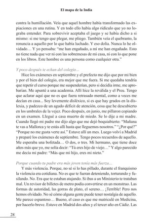 contra la humillación. Veía que aquel hombre había transformado las ex-
piaciones en una rutina. Y en todo ello había algo ridículo que yo no lo-
graba entender. Para sobrevivir aceptaba el juego y se había dicho a si
mismo: si me tengo que plegar, me pliego. También veía el quebranto, la
renuncia a aquello por lo que había luchado. Y eso dolía. Nunca lo he ol-
vidado… Y yo pensaba: “me han engañado, a mí me han engañado. Esto
no tiene nada que ver ni con las sobremesas de mi casa, ni con lo que pone
en los libros. Este hombre es una persona como cualquier otra.”
Y poco después te echan del colegio…
Hice los exámenes en septiembre y el prefecto me dijo que por mi bien
y por el bien del colegio, era mejor que me fuera. Si me quedaba tendría
que repetir el curso porque me suspenderían, pero si decidía irme, me apro-
barían. Me apunté a una academia. Allí hice la reválida y el Preu. Tengo
que aclarar aquí que no es que fuera retrasado mental, como a veces me
decían en casa... Soy levemente disléxico, si es que hay grados en la dis-
lexia, y padezco de un agudo déficit de atención, cosa que he descubierto
en los umbrales de la vejez. Poco después, en junio, me pillaron copiando
en un examen. Llegué a casa muerto de miedo. Se lo dije a mi madre.
Cuando llegó mi padre me dijo algo que me dejó boquiabierto: “Mañana
te vas a Mallorca y te estás allí hasta que lleguemos nosotros.” “¿Por qué?”
“Porque no me gusta verte así.” Estuve allí un mes. Luego volví a Madrid
y preparé los exámenes de septiembre. Tengo pocos recuerdos de aquello.
Me esperaba una bofetada… O dos, o tres. Mi hermano, que tiene doce
años más que yo, me solía decir: “Tú eres hijo de viejo…” Y algo parecido
me decía mi padre: “Más que mi hijo, eres mi nieto.”
Porque cuando tu padre era más joven tenía más fuerza…
Y más violencia. Porque, no sé si lo has pillado, durante el franquismo
la violencia era cotidiana. No es que te fueran deteniendo, torturando y fu-
silando. No. Era que te estaban atajando. Si ibas a un Ministerio te trataban
mal. Un revisor de billetes de metro podía convertirse en un monstruo. Las
formas de autoridad, las gorras de plato, el sereno… ¡Terrible! Pero nos
hemos olvidado. No sé cómo alguna gente puede tener nostalgia de aquello.
Me parece espantoso… Bueno, el caso es que me matriculé en Medicina,
por hacerlo breve. Estuve en Madrid dos años y el tercer año en Cádiz. Las
28
El mapa de la India
 