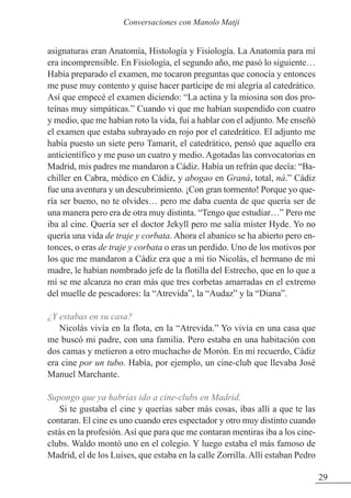 asignaturas eran Anatomía, Histología y Fisiología. La Anatomía para mí
era incomprensible. En Fisiología, el segundo año, me pasó lo siguiente…
Había preparado el examen, me tocaron preguntas que conocía y entonces
me puse muy contento y quise hacer partícipe de mi alegría al catedrático.
Así que empecé el examen diciendo: “La actina y la miosina son dos pro-
teínas muy simpáticas.” Cuando vi que me habían suspendido con cuatro
y medio, que me habían roto la vida, fui a hablar con el adjunto. Me enseñó
el examen que estaba subrayado en rojo por el catedrático. El adjunto me
había puesto un siete pero Tamarit, el catedrático, pensó que aquello era
anticientífico y me puso un cuatro y medio. Agotadas las convocatorias en
Madrid, mis padres me mandaron a Cádiz. Había un refrán que decía: “Ba-
chiller en Cabra, médico en Cádiz, y abogao en Graná, total, ná.” Cádiz
fue una aventura y un descubrimiento. ¡Con gran tormento! Porque yo que-
ría ser bueno, no te olvides… pero me daba cuenta de que quería ser de
una manera pero era de otra muy distinta. “Tengo que estudiar…” Pero me
iba al cine. Quería ser el doctor Jekyll pero me salía míster Hyde. Yo no
quería una vida de traje y corbata. Ahora el abanico se ha abierto pero en-
tonces, o eras de traje y corbata o eras un perdido. Uno de los motivos por
los que me mandaron a Cádiz era que a mi tío Nicolás, el hermano de mi
madre, le habían nombrado jefe de la flotilla del Estrecho, que en lo que a
mí se me alcanza no eran más que tres corbetas amarradas en el extremo
del muelle de pescadores: la “Atrevida”, la “Audaz” y la “Diana”.
¿Y estabas en su casa?
Nicolás vivía en la flota, en la “Atrevida.” Yo vivía en una casa que
me buscó mi padre, con una familia. Pero estaba en una habitación con
dos camas y metieron a otro muchacho de Morón. En mi recuerdo, Cádiz
era cine por un tubo. Había, por ejemplo, un cine-club que llevaba José
Manuel Marchante.
Supongo que ya habrías ido a cine-clubs en Madrid.
Si te gustaba el cine y querías saber más cosas, ibas allí a que te las
contaran. El cine es uno cuando eres espectador y otro muy distinto cuando
estás en la profesión. Así que para que me contaran mentiras iba a los cine-
clubs. Waldo montó uno en el colegio. Y luego estaba el más famoso de
Madrid, el de los Luises, que estaba en la calle zorrilla. Allí estaban Pedro
29
Conversaciones con Manolo Matji
 