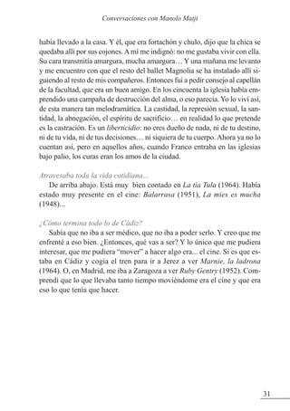 había llevado a la casa. Y él, que era fortachón y chulo, dijo que la chica se
quedaba allí por sus cojones.Amí me indignó: no me gustaba vivir con ella.
Su cara transmitía amargura, mucha amargura… Y una mañana me levanto
y me encuentro con que el resto del ballet Magnolia se ha instalado allí si-
guiendo al resto de mis compañeros. Entonces fui a pedir consejo al capellán
de la facultad, que era un buen amigo. En los cincuenta la iglesia había em-
prendido una campaña de destrucción del alma, o eso parecía. Yo lo viví así,
de esta manera tan melodramática. La castidad, la represión sexual, la san-
tidad, la abnegación, el espíritu de sacrificio… en realidad lo que pretende
es la castración. Es un liberticidio: no eres dueño de nada, ni de tu destino,
ni de tu vida, ni de tus decisiones… ni siquiera de tu cuerpo.Ahora ya no lo
cuentan así, pero en aquellos años, cuando Franco entraba en las iglesias
bajo palio, los curas eran los amos de la ciudad.
Atravesaba toda la vida cotidiana…
De arriba abajo. Está muy bien contado en La tía Tula (1964). Había
estado muy presente en el cine: Balarrasa (1951), La mies es mucha
(1948)...
¿Cómo termina todo lo de Cádiz?
Sabía que no iba a ser médico, que no iba a poder serlo. Y creo que me
enfrenté a eso bien. ¿Entonces, qué vas a ser? Y lo único que me pudiera
interesar, que me pudiera “mover” a hacer algo era... el cine. Si es que es-
taba en Cádiz y cogía el tren para ir a Jerez a ver Marnie, la ladrona
(1964). O, en Madrid, me iba a zaragoza a ver Ruby Gentry (1952). Com-
prendí que lo que llevaba tanto tiempo moviéndome era el cine y que era
eso lo que tenía que hacer.
31
Conversaciones con Manolo Matji
 