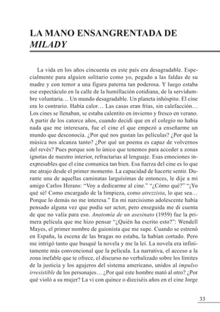 LA MANO ENSANGRENTADA DE
MILADY
La vida en los años cincuenta en este país era desagradable. Espe-
cialmente para alguien solitario como yo, pegado a las faldas de su
madre y con temor a una figura paterna tan poderosa. Y luego estaba
ese espectáculo en la calle de la humillación cotidiana, de la servidum-
bre voluntaria… Un mundo desagradable. Un planeta inhóspito. El cine
era lo contrario. Había calor… Las casas eran frías, sin calefacción…
Los cines se llenaban, se estaba calentito en invierno y fresco en verano.
A partir de los catorce años, cuando decidí que en el colegio no había
nada que me interesara, fue el cine el que empezó a enseñarme un
mundo que desconocía. ¿Por qué nos gustan las películas? ¿Por qué la
música nos alcanza tanto? ¿Por qué un poema es capaz de volvernos
del revés? Pues porque son lo único que tenemos para acceder a zonas
ignotas de nuestro interior, refractarias al lenguaje. Esas emociones in-
expresables que el cine comunica tan bien. Esa fuerza del cine es lo que
me atrajo desde el primer momento. La capacidad de hacerte sentir. Du-
rante una de aquellas caminatas larguísimas de entonces, le dije a mi
amigo Carlos Herans: “Voy a dedicarme al cine.” “¿Cómo qué?” “¡Yo
qué sé! Como encargado de la limpieza, como atrezzista, lo que sea…
Porque lo demás no me interesa.” En mi narcisismo adolescente había
pensado alguna vez que podía ser actor, pero enseguida me di cuenta
de que no valía para eso. Anatomía de un asesinato (1959) fue la pri-
mera película que me hizo pensar “¿Quién ha escrito esto?”: Wendell
Mayes, el primer nombre de guionista que me supe. Cuando se estrenó
en España, la escena de las bragas no estaba, la habían cortado. Pero
me intrigó tanto que busqué la novela y me la leí. La novela era infini-
tamente más convencional que la película. La narrativa, el acceso a la
zona inefable que te ofrece, el discurso no verbalizado sobre los límites
de la justicia y los agujeros del sistema americano, unidos al impulso
irresistible de los personajes… ¿Por qué este hombre mató al otro? ¿Por
qué violó a su mujer? La vi con quince o dieciséis años en el cine Jorge
33
 