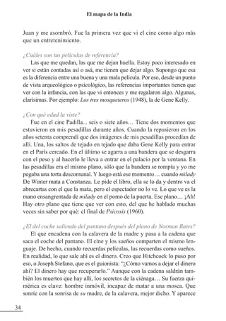 Juan y me asombró. Fue la primera vez que vi el cine como algo más
que un entretenimiento.
¿Cuáles son tus películas de referencia?
Las que me quedan, las que me dejan huella. Estoy poco interesado en
ver si están contadas así o asá, me tienen que dejar algo. Supongo que esa
es la diferencia entre una buena y una mala película. Por eso, desde un punto
de vista arqueológico o psicológico, las referencias importantes tienen que
ver con la infancia, con las que vi entonces y me regalaron algo. Algunas,
clarísimas. Por ejemplo: Los tres mosqueteros (1948), la de Gene Kelly.
¿Con qué edad la viste?
Fue en el cine Padilla... seis o siete años… Tiene dos momentos que
estuvieron en mis pesadillas durante años. Cuando la repusieron en los
años setenta comprendí que dos imágenes de mis pesadillas procedían de
allí. Una, los saltos de tejado en tejado que daba Gene Kelly para entrar
en el París cercado. En el último se agarra a una bandera que se desgarra
con el peso y al hacerlo le lleva a entrar en el palacio por la ventana. En
las pesadillas era el mismo plano, sólo que la bandera se rompía y yo me
pegaba una torta descomunal. Y luego está ese momento… cuando milady
De Winter mata a Constanza. Le pide el libro, ella se lo da y dentro va el
abrecartas con el que la mata, pero el espectador no lo ve. Lo que ve es la
mano ensangrentada de milady en el pomo de la puerta. Ese plano… ¡Ah!
Hay otro plano que tiene que ver con esto, del que he hablado muchas
veces sin saber por qué: el final de Psicosis (1960).
¿El del coche saliendo del pantano después del plano de Norman Bates?
El que encadena con la calavera de la madre y pasa a la cadena que
saca el coche del pantano. El cine y los sueños comparten el mismo len-
guaje. De hecho, cuando recuerdas películas, las recuerdas como sueños.
En realidad, lo que sale ahí es el dinero. Creo que Hitchcock lo puso por
eso, o Joseph Stefano, que es el guionista: “¿Cómo vamos a dejar el dinero
ahí? El dinero hay que recuperarlo.” Aunque con la cadena saldrán tam-
bién los muertos que hay allí, los secretos de la ciénaga… Su fuerza qui-
mérica es clave: hombre inmóvil, incapaz de matar a una mosca. Que
sonríe con la sonrisa de su madre, de la calavera, mejor dicho. Y aparece
34
El mapa de la India
 