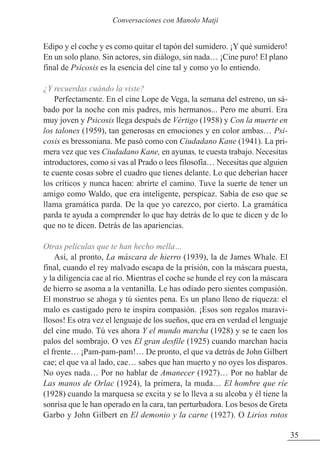 35
Edipo y el coche y es como quitar el tapón del sumidero. ¡Y qué sumidero!
En un solo plano. Sin actores, sin diálogo, sin nada… ¡Cine puro! El plano
final de Psicosis es la esencia del cine tal y como yo lo entiendo.
¿Y recuerdas cuándo la viste?
Perfectamente. En el cine Lope de Vega, la semana del estreno, un sá-
bado por la noche con mis padres, mis hermanos... Pero me aburrí. Era
muy joven y Psicosis llega después de Vértigo (1958) y Con la muerte en
los talones (1959), tan generosas en emociones y en color ambas… Psi-
cosis es bressoniana. Me pasó como con Ciudadano Kane (1941). La pri-
mera vez que ves Ciudadano Kane, en ayunas, te cuesta trabajo. Necesitas
introductores, como si vas al Prado o lees filosofía… Necesitas que alguien
te cuente cosas sobre el cuadro que tienes delante. Lo que deberían hacer
los críticos y nunca hacen: abrirte el camino. Tuve la suerte de tener un
amigo como Waldo, que era inteligente, perspicaz. Sabía de eso que se
llama gramática parda. De la que yo carezco, por cierto. La gramática
parda te ayuda a comprender lo que hay detrás de lo que te dicen y de lo
que no te dicen. Detrás de las apariencias.
Otras películas que te han hecho mella…
Así, al pronto, La máscara de hierro (1939), la de James Whale. El
final, cuando el rey malvado escapa de la prisión, con la máscara puesta,
y la diligencia cae al río. Mientras el coche se hunde el rey con la máscara
de hierro se asoma a la ventanilla. Le has odiado pero sientes compasión.
El monstruo se ahoga y tú sientes pena. Es un plano lleno de riqueza: el
malo es castigado pero te inspira compasión. ¡Esos son regalos maravi-
llosos! Es otra vez el lenguaje de los sueños, que era en verdad el lenguaje
del cine mudo. Tú ves ahora Y el mundo marcha (1928) y se te caen los
palos del sombrajo. O ves El gran desfile (1925) cuando marchan hacia
el frente… ¡Pam-pam-pam!… De pronto, el que va detrás de John Gilbert
cae; el que va al lado, cae… sabes que han muerto y no oyes los disparos.
No oyes nada… Por no hablar de Amanecer (1927)… Por no hablar de
Las manos de Orlac (1924), la primera, la muda… El hombre que ríe
(1928) cuando la marquesa se excita y se lo lleva a su alcoba y él tiene la
sonrisa que le han operado en la cara, tan perturbadora. Los besos de Greta
Garbo y John Gilbert en El demonio y la carne (1927). O Lirios rotos
Conversaciones con Manolo Matji
 