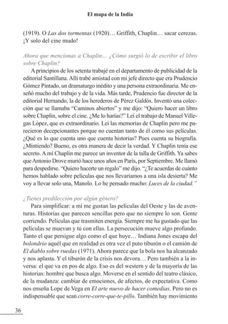 (1919). O Las dos tormentas (1920)… Griffith, Chaplin… sacar cerezas.
¡Y solo del cine mudo!
Ahora que mencionas a Chaplin… ¿Cómo surgió lo de escribir el libro
sobre Chaplin?
Aprincipios de los setenta trabajé en el departamento de publicidad de la
editorial Santillana. Allí trabé amistad con mi jefe directo que era Prudencio
Gómez Pintado, un dramaturgo inédito y una persona extraordinaria. Me en-
señó mucho del trabajo y de la vida. Más tarde, Prudencio fue director de la
editorial Hernando, la de los herederos de Pérez Galdós. Inventó una colec-
ción que se llamaba “Caminos abiertos” y me dijo: “Quiero hacer un libro
sobre Chaplin, sobre el cine. ¿Me lo harías?” Leí el trabajo de Manuel Ville-
gas López, que es extraordinario. Leí las memorias de Chaplin pero me pa-
recieron decepcionantes porque no cuentan tanto de él como sus películas.
¿Qué es lo que cuenta uno que cuenta historias? Pues cuenta su biografía.
¿Mintiendo? Bueno, es otra manera de decir la verdad. Y Chaplin tenía ese
secreto. A mí Chaplin me parece un inventor de la talla de Griffith. Ya sabes
queAntonio Drove murió hace unos años en París, por Septiembre. Me llamó
para despedirse. “Quiero hacerte un regalo” me dijo. “¿Te acuerdas de cuánto
hemos hablado sobre películas que nos llevaríamos a una isla desierta? Me
voy a llevar solo una, Manolo. Lo he pensado mucho: Luces de la ciudad.”
¿Tienes predilección por algún género?
Para simplificar: a mí me gustan las películas del Oeste y las de aven-
turas. Historias que parecen sencillas pero que no siempre lo son. Gente
corriendo. Películas que trasmiten energía. Siempre me ha gustado que las
películas se muevan y tú con ellas. La persecución mueve algo profundo.
Tanto el que persigue algo como el que huye… Indiana Jones escapa del
bolondrio aquél que en realidad es otra vez el puto tiburón o el camión de
El diablo sobre ruedas (1971). Ahora parece que la bola nos ha alcanzado
y nos aplasta. Y el tiburón de la crisis nos devora… Pero también a la in-
versa: el que va en pos de algo. Eso es del western y de la mayoría de las
historias: hombre que busca algo. Moverse en el sentido del teatro clásico,
de la mudanza: cambiar de emociones, de afectos, de expectativa. Como
nos enseña Lope de Vega en El arte nuevo de hacer comedias. Pero no es
indispensable que sean corre-corre-que-te-pillo. También hay movimiento
36
El mapa de la India
 