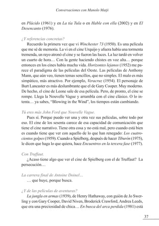 en Plácido (1961) y en La tía Tula o en Hable con ella (2002) y en El
Desencanto (1976).
¿Y referencias concretas?
Recuerdo la primera vez que vi Winchester 73 (1950). Es una película
que me sé de memoria. La vi en el cine Urquijo y afuera había una tormenta
tremenda, un rayo atronó el cine y se fueron las luces. La luz tardó en volver
un cuarto de hora… Con la gente haciendo chistes en voz alta… porque
entonces en los cines había mucha vida. Horizontes lejanos (1952) me pa-
rece el paradigma de las películas del Oeste. Las películas de Anthony
Mann, que aún veo, tienen temas sencillos, que no simples. El malo es más
simpático, más atractivo. Por ejemplo, Veracruz (1954). El personaje de
Burt Lancaster es más deslumbrante que el de Gary Cooper. Muy moderno.
De hecho, el cine de Leone sale de esa película. Pero, de pronto, el cine se
rompe. Llega la Nouvelle Vague y arrambla con el cine clásico. O lo in-
tenta… ya sabes, “Blowing in the Wind”, los tiempos están cambiando.
Tú eres más John Ford que Nouvelle Vague.
Pues sí. Porque puedo ver una y otra vez sus películas, sobre todo por
eso. El cine de los sesenta carece de esa capacidad de comunicación que
tiene el cine narrativo. Tiene otra cosa y no está mal, pero cuando está bien
es cuando tiene que ver con aquello de lo que han renegado: Los cuatro-
cientos golpes (1959). Cuando a Spielberg, después de hacer Tiburón (1975),
le dicen que haga lo que quiera, hace Encuentros en la tercera fase (1977).
Con Truffaut.
¿Acaso tiene algo que ver el cine de Spielberg con el de Truffaut? La
persecución…
La carrera final de Antoine Doinel…
… que huye, porque busca.
¿Y de las películas de aventuras?
La jungla en armas (1939), de Henry Hathaway, con guión de Jo Swer-
ling y con Gary Cooper, David Niven, Broderick Crawford, Andrea Leeds,
que era una preciosidad de chica… En busca del arca perdida (1981) está
37
Conversaciones con Manolo Matji
 