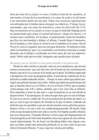 llena de cosas de La jungla en armas. Estaba el tema de los amuletos, el
anti-nantin, el tema de los musulmanes y la carne de cerdo y lo del temor
a ser enterrados dentro de una piel. Todas esas creencias supersticiosas
son utilizadas por el médico para conseguir sus objetivos. Y luego, los ju-
ramentados, que son como los kamikazes, como los del avión del 11-S.
Hay un momento en La jungla en armas en que el malvado Alipang envía
un juramentado para matar al coronel del puesto. Llegan los barcos y el
coronel sale a recibirlos. En la playa, el juramentado vende los bordados
que lleva en una bandeja y debajo, el alfanje. Cuando llega el momento,
tira la bandeja y corre hacia el coronel con el espadón en la mano. David
Niven le vacía el cargador, pero no consigue detenerlo. Ya habíamos leído
sobre los kamikazes, pero ver en pantalla a un hombre corriendo a cuerpo
desnudo con el alfanje y recibiendo seis tiros antes de caer era impresio-
nante. Sobre todo para un niño. Imágenes que quedan para siempre.
Me parece que la cinefilia es clave para entender a tu generación.
Desde los años setenta yo percibo -pero no con inteligencia, sino de una
manera inconsciente- que esto del cine está al borde de una transformación
brutal y que no lo va a conocer ni la madre que lo parió.Ya habían empezado
a desaparecer los cines de programa doble, el período de explotación de las
películas se había reducido mucho… Porque tú antes sabías que podías per-
seguir una película durante cinco años. Sabías que había una película por ahí
que se llamaba Duelo al sol (1946) o Al este del Edén (1955), que no podías
verlas porque eran 4-R y sabías, también, que si las veías ibas al infierno.
Pero esperabas a tener un año más o a que la pusieran en un cine donde te
dejaran entrar. Y las perseguías. Es una cosa que tiene que ver con el tiempo.
El cine no se movía: estaba ahí. No era la aceleración de títulos de ahora. Lo
que yo veía es que esa especie de Arcadia en la que vivíamos, rodeados de
películas que nos gustaban y que nos decían muchas cosas, películas que po-
díamos volver a ver una y otra vez, estaba desapareciendo. De hecho, llegó
el día en que desaparecieron esos cines y ese rito. En España sucedió entonces
una cosa interesante: Fernando Moreno se hizo cargo del Departamento de
Cinematográficos de Televisión Española e hizo una especie de cine-club na-
cional impresionante. Yo, de Josef von Sternberg había visto alguna cosa,
pero no había tenido una inmersión profunda en su cine como la que nos
ofreció Fernando Moreno. Y esas sí que las veíamos de rodillas.
38
El mapa de la India
 