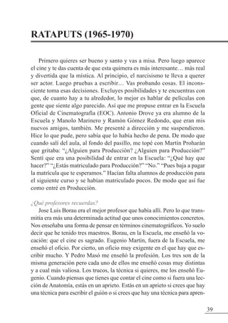 RATAPUTS (1965-1970)
Primero quieres ser bueno y santo y vas a misa. Pero luego aparece
el cine y te das cuenta de que esta quimera es más interesante… más real
y divertida que la mística. Al principio, el narcisismo te lleva a querer
ser actor. Luego pruebas a escribir… Vas probando cosas. El incons-
ciente toma esas decisiones. Excluyes posibilidades y te encuentras con
que, de cuanto hay a tu alrededor, lo mejor es hablar de películas con
gente que siente algo parecido. Así que me propuse entrar en la Escuela
Oficial de Cinematografía (EOC). Antonio Drove ya era alumno de la
Escuela y Manolo Marinero y Ramón Gómez Redondo, que eran mis
nuevos amigos, también. Me presenté a dirección y me suspendieron.
Hice lo que pude, pero sabía que lo había hecho de pena. De modo que
cuando salí del aula, al fondo del pasillo, me topé con Martín Proharán
que gritaba: “¿Alguien para Producción? ¿Alguien para Producción?”
Sentí que era una posibilidad de entrar en la Escuela: “¿Qué hay que
hacer?” “¿Estás matriculado para Producción?” “No.” “Pues baja a pagar
la matrícula que te esperamos.” Hacían falta alumnos de producción para
el siguiente curso y se habían matriculado pocos. De modo que así fue
como entré en Producción.
¿Qué profesores recuerdas?
Jose Luis Borau era el mejor profesor que había allí. Pero lo que trans-
mitía era más una determinada actitud que unos conocimientos concretos.
Nos enseñaba una forma de pensar en términos cinematográficos. Yo suelo
decir que he tenido tres maestros. Borau, en la Escuela, me enseñó la vo-
cación: que el cine es sagrado. Eugenio Martín, fuera de la Escuela, me
enseñó el oficio. Por cierto, un oficio muy exigente en el que hay que es-
cribir mucho. Y Pedro Masó me enseñó la profesión. Los tres son de la
misma generación pero cada uno de ellos me enseñó cosas muy distintas
y a cual más valiosa. Los trucos, la técnica si quieres, me los enseñó Eu-
genio. Cuando piensas que tienes que contar el cine como si fuera una lec-
ción de Anatomía, estás en un aprieto. Estás en un aprieto si crees que hay
una técnica para escribir el guión o si crees que hay una técnica para apren-
39
 