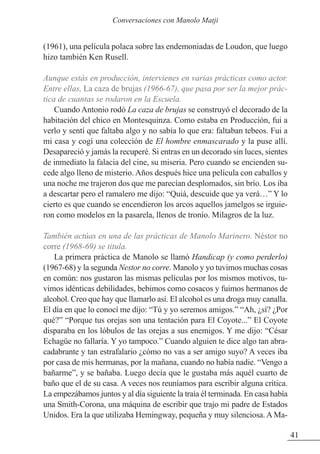 (1961), una película polaca sobre las endemoniadas de Loudon, que luego
hizo también Ken Rusell.
Aunque estás en producción, intervienes en varias prácticas como actor.
Entre ellas, La caza de brujas (1966-67), que pasa por ser la mejor prác-
tica de cuantas se rodaron en la Escuela.
Cuando Antonio rodó La caza de brujas se construyó el decorado de la
habitación del chico en Montesquinza. Como estaba en Producción, fui a
verlo y sentí que faltaba algo y no sabía lo que era: faltaban tebeos. Fui a
mi casa y cogí una colección de El hombre enmascarado y la puse allí.
Desapareció y jamás la recuperé. Si entras en un decorado sin luces, sientes
de inmediato la falacia del cine, su miseria. Pero cuando se encienden su-
cede algo lleno de misterio. Años después hice una película con caballos y
una noche me trajeron dos que me parecían desplomados, sin brío. Los iba
a descartar pero el ramalero me dijo: “Quiá, descuide que ya verá…” Y lo
cierto es que cuando se encendieron los arcos aquellos jamelgos se irguie-
ron como modelos en la pasarela, llenos de tronío. Milagros de la luz.
También actúas en una de las prácticas de Manolo Marinero. Néstor no
corre (1968-69) se titula.
La primera práctica de Manolo se llamó Handicap (y como perderlo)
(1967-68) y la segunda Nestor no corre. Manolo y yo tuvimos muchas cosas
en común: nos gustaron las mismas películas por los mismos motivos, tu-
vimos idénticas debilidades, bebimos como cosacos y fuimos hermanos de
alcohol. Creo que hay que llamarlo así. El alcohol es una droga muy canalla.
El día en que lo conocí me dijo: “Tú y yo seremos amigos.” “Ah, ¿sí? ¿Por
qué?” “Porque tus orejas son una tentación para El Coyote...” El Coyote
disparaba en los lóbulos de las orejas a sus enemigos. Y me dijo: “César
Echagüe no fallaría. Y yo tampoco.” Cuando alguien te dice algo tan abra-
cadabrante y tan estrafalario ¿cómo no vas a ser amigo suyo? A veces iba
por casa de mis hermanas, por la mañana, cuando no había nadie. “Vengo a
bañarme”, y se bañaba. Luego decía que le gustaba más aquél cuarto de
baño que el de su casa. A veces nos reuníamos para escribir alguna crítica.
La empezábamos juntos y al día siguiente la traía él terminada. En casa había
una Smith-Corona, una máquina de escribir que trajo mi padre de Estados
Unidos. Era la que utilizaba Hemingway, pequeña y muy silenciosa. A Ma-
41
Conversaciones con Manolo Matji
 