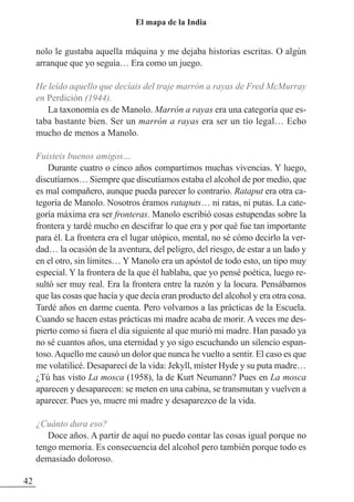 nolo le gustaba aquella máquina y me dejaba historias escritas. O algún
arranque que yo seguía… Era como un juego.
He leído aquello que decíais del traje marrón a rayas de Fred McMurray
en Perdición (1944).
La taxonomía es de Manolo. Marrón a rayas era una categoría que es-
taba bastante bien. Ser un marrón a rayas era ser un tío legal… Echo
mucho de menos a Manolo.
Fuisteis buenos amigos…
Durante cuatro o cinco años compartimos muchas vivencias. Y luego,
discutíamos… Siempre que discutíamos estaba el alcohol de por medio, que
es mal compañero, aunque pueda parecer lo contrario. Rataput era otra ca-
tegoría de Manolo. Nosotros éramos rataputs… ni ratas, ni putas. La cate-
goría máxima era ser fronteras. Manolo escribió cosas estupendas sobre la
frontera y tardé mucho en descifrar lo que era y por qué fue tan importante
para él. La frontera era el lugar utópico, mental, no sé cómo decirlo la ver-
dad… la ocasión de la aventura, del peligro, del riesgo, de estar a un lado y
en el otro, sin límites… Y Manolo era un apóstol de todo esto, un tipo muy
especial. Y la frontera de la que él hablaba, que yo pensé poética, luego re-
sultó ser muy real. Era la frontera entre la razón y la locura. Pensábamos
que las cosas que hacía y que decía eran producto del alcohol y era otra cosa.
Tardé años en darme cuenta. Pero volvamos a las prácticas de la Escuela.
Cuando se hacen estas prácticas mi madre acaba de morir. A veces me des-
pierto como si fuera el día siguiente al que murió mi madre. Han pasado ya
no sé cuantos años, una eternidad y yo sigo escuchando un silencio espan-
toso.Aquello me causó un dolor que nunca he vuelto a sentir. El caso es que
me volatilicé. Desaparecí de la vida: Jekyll, míster Hyde y su puta madre…
¿Tú has visto La mosca (1958), la de Kurt Neumann? Pues en La mosca
aparecen y desaparecen: se meten en una cabina, se transmutan y vuelven a
aparecer. Pues yo, muere mi madre y desaparezco de la vida.
¿Cuánto dura eso?
Doce años. A partir de aquí no puedo contar las cosas igual porque no
tengo memoria. Es consecuencia del alcohol pero también porque todo es
demasiado doloroso.
42
El mapa de la India
 