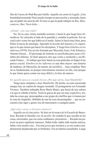 llón de Carros de Wad-Ras por listillo. Aquello era como la Legión. ¡Una
brutalidad tremenda! Pasé mucho tiempo en prevención y arrestado, hasta
que mi padre me sacó de allí. El caso es que no pude trabajar en Run, Blan-
canieves, Run. Tuvo éxito…
¿Dónde? ¿En cine-clubs?
No. En su casa. Jaime montaba sesiones y hacía lo que luego hizo Al-
modóvar. Se colocaba al lado de la pantalla y contaba la película. Era un
explicador como los que había en el mudo. Jaime lo hacía muy bien, pero
Pedro lo hacía de antología. Aprendió la lección del maestro y lo superó,
que es lo que tienen que hacer los discípulos. Y luego hizo Ginebra en los
infiernos (1970). Era un trío formado por Mercedes Juste, Iván zulueta y
Antonio Gasset… El personaje de Antonio se sacrificaba para sacar a Gi-
nebra del infierno. Al final aparecía otro que venía a sustituirle y era Ri-
cardo Franco… El trabajo que hizo Jaime en esas películas en Super-8 me
parece crucial. Ginebra en los infiernos es una obra mayor: una historia
de madurez, de liberación, de muerte, de sacrificio… muy compleja. Para
mi es fundamental, no porque estuviéramos nosotros en ella, sino porque
lo que Jaime quiso contar era muy difícil y lo hizo de narices.
En aquella época es cuando hiciste ¿Por qué corres, Juan Mambrilla?
Tengo poca simpatía a Juan Mambrilla. De hecho, no está sonorizada
aunque hay un copión de imagen montado. El protagonista era Fernando
Vivanco. También trabajaba Rosa María Mateo, que hacía de una señora
a la que le robaba el bolso. Tenía la gracia de que era muy argüellero, tra-
taba las cosas que preocupaban a ese grupo de cinéfilos que vivíamos por
la zona de Argüelles. Hablaba de uno de esos desarraigados… que no en-
cuentra sitio aquí y quiere irse de mercenario a cualquier parte.
¿Qué otros cortos se hicieron entonces?
Aquello era el cine pobre. Se hizo en la resaca de la Escuela de Barce-
lona. Ricardo lo llamaba cine de pasillo. Se contaba lo que sucedía en las
casas, encerrados, que era como estábamos: prisioneros… Ricardo me pa-
reció un poco repelente entonces. Había leído, había oído mucha música,
había visto mucho cine... Era más joven que nosotros y yo me sentía com-
pletamente desplazado por su brillantez. Era un talento avasallador. Luego
44
El mapa de la India
 