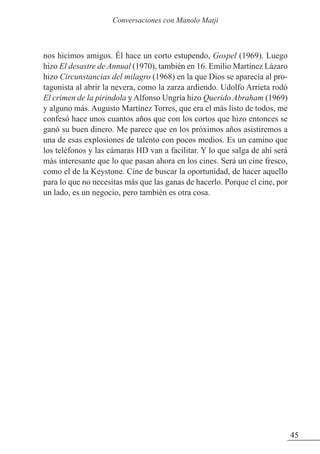 nos hicimos amigos. Él hace un corto estupendo, Gospel (1969). Luego
hizo El desastre de Annual (1970), también en 16. Emilio Martínez Lázaro
hizo Circunstancias del milagro (1968) en la que Dios se aparecía al pro-
tagonista al abrir la nevera, como la zarza ardiendo. Udolfo Arrieta rodó
El crimen de la pirindola y Alfonso Ungría hizo Querido Abraham (1969)
y alguno más. Augusto Martínez Torres, que era el más listo de todos, me
confesó hace unos cuantos años que con los cortos que hizo entonces se
ganó su buen dinero. Me parece que en los próximos años asistiremos a
una de esas explosiones de talento con pocos medios. Es un camino que
los teléfonos y las cámaras HD van a facilitar. Y lo que salga de ahí será
más interesante que lo que pasan ahora en los cines. Será un cine fresco,
como el de la Keystone. Cine de buscar la oportunidad, de hacer aquello
para lo que no necesitas más que las ganas de hacerlo. Porque el cine, por
un lado, es un negocio, pero también es otra cosa.
45
Conversaciones con Manolo Matji
 