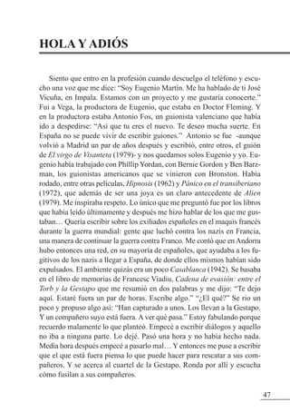 47
HOLA Y ADIÓS
Siento que entro en la profesión cuando descuelgo el teléfono y escu-
cho una voz que me dice: “Soy Eugenio Martín. Me ha hablado de ti José
Vicuña, en Impala. Estamos con un proyecto y me gustaría conocerte.”
Fui a Vega, la productora de Eugenio, que estaba en Doctor Fleming. Y
en la productora estaba Antonio Fos, un guionista valenciano que había
ido a despedirse: “Así que tu eres el nuevo. Te deseo mucha suerte. En
España no se puede vivir de escribir guiones.” Antonio se fue -aunque
volvió a Madrid un par de años después y escribió, entre otros, el guión
de El virgo de Visanteta (1979)- y nos quedamos solos Eugenio y yo. Eu-
genio había trabajado con Phillip Yordan, con Bernie Gordon y Ben Barz-
man, los guionistas americanos que se vinieron con Bronston. Había
rodado, entre otras películas, Hipnosis (1962) y Pánico en el transiberiano
(1972), que además de ser una joya es un claro antecedente de Alien
(1979). Me inspiraba respeto. Lo único que me preguntó fue por los libros
que había leído últimamente y después me hizo hablar de los que me gus-
taban… Quería escribir sobre los exiliados españoles en el maquis francés
durante la guerra mundial: gente que luchó contra los nazis en Francia,
una manera de continuar la guerra contra Franco. Me contó que enAndorra
hubo entonces una red, en su mayoría de españoles, que ayudaba a los fu-
gitivos de los nazis a llegar a España, de donde ellos mismos habían sido
expulsados. El ambiente quizás era un poco Casablanca (1942). Se basaba
en el libro de memorias de Francesc Viadiu, Cadena de evasión: entre el
Torb y la Gestapo que me resumió en dos palabras y me dijo: “Te dejo
aquí. Estaré fuera un par de horas. Escribe algo.” “¿El qué?” Se rio un
poco y propuso algo así: “Han capturado a unos. Los llevan a la Gestapo.
Y un compañero suyo está fuera. A ver qué pasa.” Estoy fabulando porque
recuerdo malamente lo que planteó. Empecé a escribir diálogos y aquello
no iba a ninguna parte. Lo dejé. Pasó una hora y no había hecho nada.
Media hora después empecé a pasarlo mal… Y entonces me puse a escribir
que el que está fuera piensa lo que puede hacer para rescatar a sus com-
pañeros. Y se acerca al cuartel de la Gestapo. Ronda por allí y escucha
cómo fusilan a sus compañeros.
 