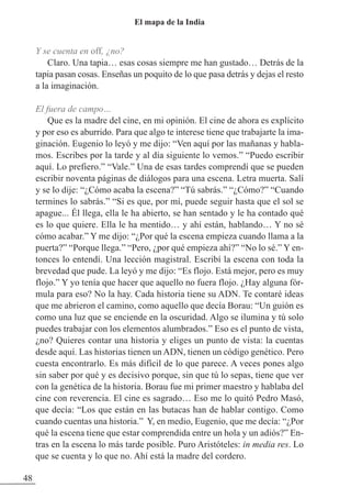 Y se cuenta en off, ¿no?
Claro. Una tapia… esas cosas siempre me han gustado… Detrás de la
tapia pasan cosas. Enseñas un poquito de lo que pasa detrás y dejas el resto
a la imaginación.
El fuera de campo…
Que es la madre del cine, en mi opinión. El cine de ahora es explícito
y por eso es aburrido. Para que algo te interese tiene que trabajarte la ima-
ginación. Eugenio lo leyó y me dijo: “Ven aquí por las mañanas y habla-
mos. Escribes por la tarde y al día siguiente lo vemos.” “Puedo escribir
aquí. Lo prefiero.” “Vale.” Una de esas tardes comprendí que se pueden
escribir noventa páginas de diálogos para una escena. Letra muerta. Salí
y se lo dije: “¿Cómo acaba la escena?” “Tú sabrás.” “¿Cómo?” “Cuando
termines lo sabrás.” “Si es que, por mí, puede seguir hasta que el sol se
apague... Él llega, ella le ha abierto, se han sentado y le ha contado qué
es lo que quiere. Ella le ha mentido… y ahí están, hablando… Y no sé
cómo acabar.” Y me dijo: “¿Por qué la escena empieza cuando llama a la
puerta?” “Porque llega.” “Pero, ¿por qué empieza ahí?” “No lo sé.” Y en-
tonces lo entendí. Una lección magistral. Escribí la escena con toda la
brevedad que pude. La leyó y me dijo: “Es flojo. Está mejor, pero es muy
flojo.” Y yo tenía que hacer que aquello no fuera flojo. ¿Hay alguna fór-
mula para eso? No la hay. Cada historia tiene su ADN. Te contaré ideas
que me abrieron el camino, como aquello que decía Borau: “Un guión es
como una luz que se enciende en la oscuridad. Algo se ilumina y tú solo
puedes trabajar con los elementos alumbrados.” Eso es el punto de vista,
¿no? Quieres contar una historia y eliges un punto de vista: la cuentas
desde aquí. Las historias tienen un ADN, tienen un código genético. Pero
cuesta encontrarlo. Es más difícil de lo que parece. A veces pones algo
sin saber por qué y es decisivo porque, sin que tú lo sepas, tiene que ver
con la genética de la historia. Borau fue mi primer maestro y hablaba del
cine con reverencia. El cine es sagrado… Eso me lo quitó Pedro Masó,
que decía: “Los que están en las butacas han de hablar contigo. Como
cuando cuentas una historia.” Y, en medio, Eugenio, que me decía: “¿Por
qué la escena tiene que estar comprendida entre un hola y un adiós?” En-
tras en la escena lo más tarde posible. Puro Aristóteles: in media res. Lo
que se cuenta y lo que no. Ahí está la madre del cordero.
48
El mapa de la India
 