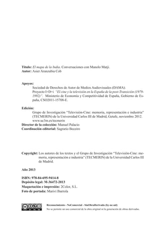 Título: El mapa de la India. Conversaciones con Manolo Matji.
Autor: Asier Aranzubia Cob
Apoyos:
Sociedad de Derechos de Autor de Medios Audiovisuales (DAMA).
Proyecto I+D+i “El cine y la televisión en la España de la post-Transición (1979-
1992)”. Ministerio de Economía y Competitividad de España, Gobierno de Es-
paña, CSO2011-15708-E.
Edición:
Grupo de Investigación “Televisión-Cine: memoria, representación e industria”
(TECMERIN) de la Universidad Carlos III de Madrid, Getafe, noviembre 2012.
www.uc3m.es/tecmerin
Director de la colección: Manuel Palacio
Coordinación editorial: Sagrario Beceiro
Copyright: Los autores de los textos y el Grupo de Investigación “Televisión-Cine: me-
moria, representación e industria” (TECMERIN) de la Universidad Carlos III
de Madrid.
Año 2013
ISBN: 978-84-695-9414-8
Depósito legal: M-36472-2013
Maquetación e impresión: 2Color, S.L.
Foto de portada: Mariví Ibarrola
Reconocimiento - NoComercial - SinObraDerivada (by-nc-nd)
No se permite un uso comercial de la obra original ni la generación de obras derivadas.
 