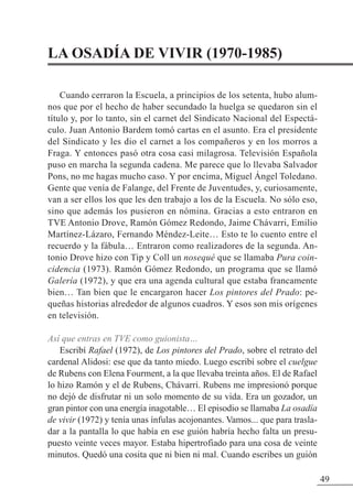 LA OSADÍA DE VIVIR (1970-1985)
Cuando cerraron la Escuela, a principios de los setenta, hubo alum-
nos que por el hecho de haber secundado la huelga se quedaron sin el
título y, por lo tanto, sin el carnet del Sindicato Nacional del Espectá-
culo. Juan Antonio Bardem tomó cartas en el asunto. Era el presidente
del Sindicato y les dio el carnet a los compañeros y en los morros a
Fraga. Y entonces pasó otra cosa casi milagrosa. Televisión Española
puso en marcha la segunda cadena. Me parece que lo llevaba Salvador
Pons, no me hagas mucho caso. Y por encima, Miguel Ángel Toledano.
Gente que venía de Falange, del Frente de Juventudes, y, curiosamente,
van a ser ellos los que les den trabajo a los de la Escuela. No sólo eso,
sino que además los pusieron en nómina. Gracias a esto entraron en
TVE Antonio Drove, Ramón Gómez Redondo, Jaime Chávarri, Emilio
Martínez-Lázaro, Fernando Méndez-Leite… Esto te lo cuento entre el
recuerdo y la fábula… Entraron como realizadores de la segunda. An-
tonio Drove hizo con Tip y Coll un nosequé que se llamaba Pura coin-
cidencia (1973). Ramón Gómez Redondo, un programa que se llamó
Galería (1972), y que era una agenda cultural que estaba francamente
bien… Tan bien que le encargaron hacer Los pintores del Prado: pe-
queñas historias alrededor de algunos cuadros. Y esos son mis orígenes
en televisión.
Así que entras en TVE como guionista…
Escribí Rafael (1972), de Los pintores del Prado, sobre el retrato del
cardenal Alidosi: ese que da tanto miedo. Luego escribí sobre el cuelgue
de Rubens con Elena Fourment, a la que llevaba treinta años. El de Rafael
lo hizo Ramón y el de Rubens, Chávarri. Rubens me impresionó porque
no dejó de disfrutar ni un solo momento de su vida. Era un gozador, un
gran pintor con una energía inagotable… El episodio se llamaba La osadía
de vivir (1972) y tenía unas ínfulas acojonantes. Vamos... que para trasla-
dar a la pantalla lo que había en ese guión habría hecho falta un presu-
puesto veinte veces mayor. Estaba hipertrofiado para una cosa de veinte
minutos. Quedó una cosita que ni bien ni mal. Cuando escribes un guión
49
 