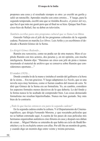 propones una cosa y el resultado siempre es otro: yo escribí un gorila y
salió un ratoncillo. Aprendes mucho con estos errores… Y luego, para la
segunda temporada, escribí uno que se titulaba Rosales, el pintor del rey,
que fue el que más me gustó pero que al final no se hizo. Quique San Fran-
cisco hizo de Rafael, fue su debut en televisión.
También escribes para otro programa cultural que se llama Los libros
Gonzalo Vallejo era el jefe de los programas culturales de la segunda
cadena. Pusieron en marcha Los libros. Luis Ariño y yo escribimos el de-
dicado a Ramón Gómez de la Serna.
Lo dirigió Gómez Redondo…
Ramón era ramonista, como no podía ser de otra manera. Hizo el ca-
pítulo Ramón con tres actores, dos pesetas y, en mi opinión, con mucha
inteligencia. Ramón dijo: “Haremos un circo con jefe de pista e iremos
insertando el material de archivo que se conserva sobre Ramón que con-
sideremos oportuno…”
El orador (1928)…
Donde contaba lo de la mano e imitaba el sonido del gallinero a la hora
de la siesta… Era tan gracioso. Y luego adaptamos La Nardo, que es una
novela suya muy hermosa, como si fueran cuadros del museo de cera. Te
diré que Gómez de la Serna era un formalista. Yo, en cambio, considero
los aspectos formales menos decisivos de lo que debería. Lo del fondo y
la forma nunca lo he acabado de comprender bien. Las cosas demasiado
formalistas me resultan hipertrofiadas. Nunca me han gustado. Soy más
bien de lo contrario.
¿Todo lo que hacías entonces era para la segunda cadena?
En la segunda cadena estaba la cultura. Y el Departamento de Cinema-
tográficos, que dirigía Fernando Moreno, y que rescataba películas que
no se habían estrenado aquí. A cuenta de los pases de esas películas mis
hermanas organizaban auténticos cine-fórums en casa y después nos daban
de cenar… Miguel Marías se enteraba de que había un ciclo de Budd Bo-
etticher y se lo enchufaba entero con ellas. Por allí iba un montón de gente,
y cuando digo un montón digo entre veinte y treinta personas.
50
El mapa de la India
 