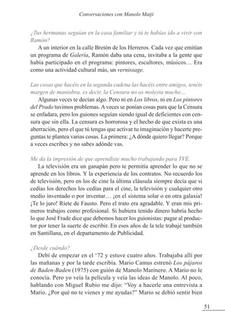 ¿Tus hermanas seguían en la casa familiar y tú te habías ido a vivir con
Ramón?
A un interior en la calle Bretón de los Herreros. Cada vez que emitían
un programa de Galería, Ramón daba una cena, invitaba a la gente que
había participado en el programa: pintores, escultores, músicos… Era
como una actividad cultural más, un vernissage.
Las cosas que hacéis en la segunda cadena las hacéis entre amigos, tenéis
margen de maniobra, es decir, la Censura no os molesta mucho…
Algunas veces te decían algo. Pero ni en Los libros, ni en Los pintores
del Prado tuvimos problemas.Aveces se ponían cosas para que la Censura
se enfadara, pero los guiones seguían siendo igual de deficientes con cen-
sura que sin ella. La censura es horrorosa y el hecho de que exista es una
aberración, pero el que tú tengas que activar tu imaginación y hacerte pre-
guntas te plantea varias cosas. La primera: ¿A dónde quiero llegar? Porque
a veces escribes y no sabes adónde vas.
Me da la impresión de que aprendiste mucho trabajando para TVE.
La televisión era un ganapán pero te permitía aprender lo que no se
aprende en los libros. Y la experiencia de los contratos. No recuerdo los
de televisión, pero en los de cine la última cláusula siempre decía que si
cedías los derechos los cedías para el cine, la televisión y cualquier otro
medio inventado o por inventar… ¡en el sistema solar o en otra galaxia!
¡Te lo juro! Ríete de Fausto. Pero el trato era agradable. Y eran mis pri-
meros trabajos como profesional. Si hubiera tenido dinero habría hecho
lo que José Frade dice que debemos hacer los guionistas: pagar al produc-
tor por tener la suerte de escribir. En esos años de la tele trabajé también
en Santillana, en el departamento de Publicidad.
¿Desde cuándo?
Debí de empezar en el ‘72 y estuve cuatro años. Trabajaba allí por
las mañanas y por la tarde escribía. Mario Camus estrenó Los pájaros
de Baden-Baden (1975) con guión de Manolo Marinero. A Mario no le
conocía. Pero yo veía la película y veía las ideas de Manolo. Al poco,
hablando con Miguel Rubio me dijo: “Voy a hacerle una entrevista a
Mario. ¿Por qué no te vienes y me ayudas?” Mario se debió sentir bien
51
Conversaciones con Manolo Matji
 