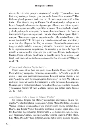 durante la entrevista porque cuando acabó me dijo: “Quiero hacer una
historia y no tengo tiempo, ¿por qué no la desarrolláis vosotros?” Ha-
blaba en plural, pero me lo decía a mí. El caso es que nos contó la his-
toria… Una historia muy de Camus. Un chico de orden trabaja en un
banco. Sus padres han muerto. Aparece por el banco una chica elegante
con una resaca de camello y apellidos sonoros. El muchacho le atiende
y ella le pide que la acompañe. Se toman dos chinchones… Su firma es
imprescindible para un negocio del marido, al que ella se opone. Quiere
escapar. “Tengo que coger un tren esta noche. ¿Me podrías llevar el di-
nero a la estación?” Él dice que sí y cuando arranca el tren, se distrae y
se va con ella. Llegan a Sevilla y se separan. El muchacho conoce a un
hippy-beatnik chalado, insolente y atrevido. Descubren que el marido
la ha ingresado en un psiquiátrico. La rescatan y se dan a la fuga. El
marido y sus socios los persiguen por la sierra de Ronda. Verbena pue-
blerina. Cama redonda. En el baile de la calle suena En er mundo… Al
final, los tres deciden estrellarse, como en Thelma & Louise (1991) pero
en el ‘74.
Pero esa película no se llegó a hacer…
Como tantas otras. Pero ese guión era de Impala. O sea, José Vicuña,
Paco Molero y compañía. Firmamos un contrato… A Vicuña le gustó el
guión… ¡que tenía cuatrocientas páginas! Le quité quince páginas y me
dijo: “¿A dónde vas? Tienes que quitar doscientas.” Lo hice. Me pidieron
un título: Carne de cañón. Lo tradujeron y se lo llevaron a Los Ángeles.
Querían que la protagonista fuera Jacqueline Bisset, pero estaba ocupada
y buscaron a Jennifer O’Neill y a Gary Grimes, que habían hecho Verano
del 42 (1971).
¿La película se iba a hacer en Estados Unidos?
En España, dirigida por Mario y con actores americanos. En ese mo-
mento, Vicuña (Impala) se fusiona con Alfredo Matas (Jet Films). Montan
Warner Española y planean hacer una gran inversión en cine español. Paco
Hueva, que dirigía Warner Española, contrata a los que, según ellos, eran
los directores más solventes del momento y los llaman los siete magnífi-
cos: Summers, Camus, Eugenio Martín, Vicente Escrivá, Pedro Masó,
Luis María Delgado y Juan Estelrich, que no había hecho ninguna película,
52
El mapa de la India
 