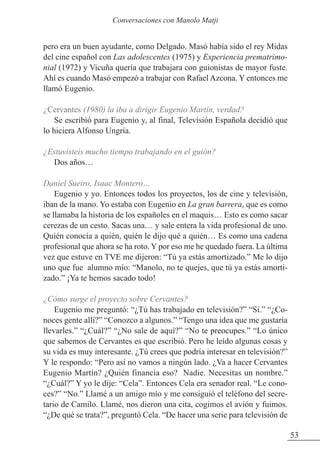 pero era un buen ayudante, como Delgado. Masó había sido el rey Midas
del cine español con Las adolescentes (1975) y Experiencia prematrimo-
nial (1972) y Vicuña quería que trabajara con guionistas de mayor fuste.
Ahí es cuando Masó empezó a trabajar con Rafael Azcona. Y entonces me
llamó Eugenio.
¿Cervantes (1980) la iba a dirigir Eugenio Martín, verdad?
Se escribió para Eugenio y, al final, Televisión Española decidió que
lo hiciera Alfonso Ungría.
¿Estuvisteis mucho tiempo trabajando en el guión?
Dos años…
Daniel Sueiro, Isaac Montero…
Eugenio y yo. Entonces todos los proyectos, los de cine y televisión,
iban de la mano. Yo estaba con Eugenio en La gran barrera, que es como
se llamaba la historia de los españoles en el maquis… Esto es como sacar
cerezas de un cesto. Sacas una… y sale entera la vida profesional de uno.
Quién conocía a quién, quién le dijo qué a quién… Es como una cadena
profesional que ahora se ha roto. Y por eso me he quedado fuera. La última
vez que estuve en TVE me dijeron: “Tú ya estás amortizado.” Me lo dijo
uno que fue alumno mío: “Manolo, no te quejes, que tú ya estás amorti-
zado.” ¡Ya te hemos sacado todo!
¿Cómo surge el proyecto sobre Cervantes?
Eugenio me preguntó: “¿Tú has trabajado en televisión?” “Sí.” “¿Co-
noces gente allí?” “Conozco a algunos.” “Tengo una idea que me gustaría
llevarles.” “¿Cuál?” “¿No sale de aquí?” “No te preocupes.” “Lo único
que sabemos de Cervantes es que escribió. Pero he leído algunas cosas y
su vida es muy interesante. ¿Tú crees que podría interesar en televisión?”
Y le respondo: “Pero así no vamos a ningún lado. ¿Va a hacer Cervantes
Eugenio Martín? ¿Quién financia eso? Nadie. Necesitas un nombre.”
“¿Cuál?” Y yo le dije: “Cela”. Entonces Cela era senador real. “Le cono-
ces?” “No.” Llamé a un amigo mío y me consiguió el teléfono del secre-
tario de Camilo. Llamé, nos dieron una cita, cogimos el avión y fuimos.
“¿De qué se trata?”, preguntó Cela. “De hacer una serie para televisión de
53
Conversaciones con Manolo Matji
 