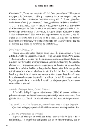 Cervantes.” “¡Yo no soy cervantista!” “Ni falta que te hace.” “Es que sé
muy poco de Cervantes.” “Más que nosotros. Pero en cualquier caso, lo
vamos a estudiar, buscaremos documentación y tal…” “Bueno, pues ha-
cedme una oferta y ya veremos.” “Pero, ¿podemos utilizar tu nombre?”
“Sí, sí.” Y entonces… Escribí medio folio. ¡Medio folio! Con el nombre
de Cervantes y el de Cela. Y abajo, en pequeñito: Eugenio Martín y Ma-
nolo Matji. Lo llevamos a Televisión, a Miguel Ángel Toledano. Y dijo:
“Esto es interesante.” Nos remitió al departamento no-sé-cuál y nos hi-
cieron un contrato para el desarrollo de la idea. Lo siguiente era formar
un equipo. Por entonces, yo estaba trabajando con Isaac Montero, que era
el hombre que hacía las campañas de Santillana…
Pero era novelista, ¿no?
¡Nadie ha escrito tantas páginas como Isaac! Él era un rojazo y yo me
estaba librando de la miseria mental… Aún vivía mi padre. Pero, como
yo hablo mucho, y alguna vez digo alguna cosa que no está mal, Isaac me
propuso escribir juntos un programa para la radio. Lo hicimos. Se llamaba
Boomerang y era una reconstrucción en audio de la crisis de los misiles a
través de la música, los libros, las películas, las noticias de lo que pasaba
mientras unos y otros se afilaban los dientes. Lo escribimos para Radio
Madrid y triunfó de tal modo que nunca se atrevieron a hacerlo... A Isaac
le gustó como habíamos trabajado… y sé bien por qué. Él era un gran tra-
bajador pero tenía poco sentido dramático y ninguno épico. Le recuerdo
con cariño, la verdad.
Montáis el equipo: Isaac, Daniel Sueiro…
ADaniel le dediqué La guerra de los locos (1986). Cuando murió fue la
primera vez que tuve la sensación de que un amigo me es arrancado. Me
gustaba estar con Daniel…Yademás él era también bebedor de aguardiente.
Y os ponéis a escribir los cuatro, pensando que lo va a dirigir Eugenio.
Que lo va a dirigir y a producir. Escribimos durante un año y medio o dos.
¿Cuál era la mecánica de trabajo?
Eugenio al principio chocaba con Isaac. Isaac decía: “A esto le hace
falta sentido.” Y Eugenio le contestaba que ya lo encontraríamos, que lo
54
El mapa de la India
 