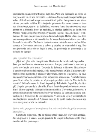 importante era encontrar buenos ladrillos. Pero una narración es como un
río y ese río va en una dirección… Antonio Mercero decía que había que
saber el final antes de empezar a escribir el guión. Los guiones son situa-
ciones que están urdidas. El trabajo del guionista de cine es encontrar bue-
nas situaciones, que es, en definitiva, lo que te llama la atención y te hace
entrar en la historia. Pero, en realidad, la técnica definitiva es la de John
Milius: “Empiezo por el principio y cuando llego al final, me paro.” ¡Fan-
tástico! El caso es que Isaac impuso la metodología. Había libros que leer,
que nos repartimos, e hicimos fichas de lo que habíamos leído o nos había
llamado la atención. Tardamos bastante en encontrar la trama: un bachiller
conoce a Cervantes, anciano y pobre, y escribe un memorial al rey. Eso
nos permitía saltar de un lugar a otro, de personaje en personaje y de
tiempo en tiempo.
¿Os repartíais los episodios?
¡Qué va! ¡Era más complicado! Hacíamos la escaleta del episodio…
Pon que tardáramos dos o tres semanas. Luego, partíamos la escaleta y
cada uno hacía una parte. Después lo leíamos e íbamos discutiendo.
Cuando estábamos de acuerdo, se lo mandábamos a Cela. Cela quería fir-
marlo como guionista, y aparecer el primero, pero no le dejamos. Se tuvo
que conformar con aparecer como supervisor académico. Nos felicitaron,
pero Televisión, de pronto, no sé por qué, perdió el interés. Más tarde, lo
reactivó Julián Mateos. Al final, lo produjo Televisión Española y lo diri-
gió Ungría, que era de la plantilla. Fue el fin de las producciones externas.
En el último capítulo la Inquisición encausaba a Cervantes, ya muerto. Y
entonces había una ruptura de estilo y el tribunal de la Inquisición se con-
vertía en el Congreso de los Diputados. Y ahí salía Cela y destripaba lo
que habíamos contado. A Alfonso esto no le gustó nada e hicieron una
cosa que yo no acabé de entender.
Sobre todo, porque al transformar los seis capítulos de guión en nueve
episodios…
Saltaba la estructura. Me ha pasado otras veces. En televisión entrega-
bas un guión y, a veces, lo que quedaba de lo que tú habías escrito era el
nombre de los personajes.
55
Conversaciones con Manolo Matji
 
