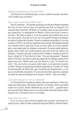 Háblame de Réquiem por Granada (1981).
¡Ay! Réquiem es una historia que, a veces, cuando la cuento, me dicen:
“Esto tendrías que escribirlo.”
Pues ya que estamos la escribimos aquí…
Pasó lo siguiente… El segundo guión que escribí para Warner Española
fue el de La gran barrera, que es lo primero que hice con Eugenio. Era
un guión bien construido. De hecho, te lo podría contar, lo que quiere decir
que estaba bien. Lo entregamos en Warner y Hueva nos invita a comer y
nos dice: “He leído el guión y es un buen guión, pero tendría que ser un
muy buen guión. ¿Por qué no es un muy buen guión? Porque los diálogos
no están a la altura de lo demás. Nosotros acabamos de producir La lozana
andaluza (1976) y ha sido un taquillazo descomunal. He trabado amistad
con Vicente Escrivá, que tiene lo que no tiene nadie en el cine español,
que es una mano para los diálogos acojonante. Os quiero pedir permiso,
porque sólo lo haré con vuestro permiso, para que le dé una vuelta a los
diálogos.” Eugenio dijo que le parecía bien siempre y cuando el guión lo
fuera a dirigir él. Y Paco Hueva le dijo: “Eso por descontado.” Eugenio
llamó a Vicente y Vicente le contó que aparte de los diálogos quería tocar
alguna otra cosa. “Bueno, pues voy con Manolo a verte.” Y Vicente con-
testó: “¡Yo, con barbas, no quiero saber nada! ¡A un marxista no quiero
ni oírle!” Porque en aquella época habían aparecido en “Cambio 16” listas
de profesionales de Televisión, que circulaban por Gobernación, y a los
que se consideraba comunistas. Y en una de estas listas aparecía yo porque
me sabía de memoria diálogos de Cleopatra (1963)… Que era verdad.
¿Y eso qué tenía que ver con ser comunista?
La Transición tuvo mucho de sainete, para qué engañarnos. Veían ene-
migos por todas partes. Mezclaban churras con merinas. Drove que había
estado en la cárcel, Gómez Redondo que era de UGT… ¡querían hacer
una caza de brujas! Bueno, pues yo no tenía barba y llevaba el pelo cortito.
Eugenio me va contando cómo va el trabajo…
Porque Escrivá te veta…
Sí, sí. La cosa es que al final de aquello sale un guión “escrito por Vi-
cente Escrivá, sobre el relato original de Eugenio Martín y Manolo Matji”
56
El mapa de la India
 