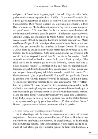 o algo así. A Paco Hueva le gusta y quiere hacerlo. Eugenio había hecho
ya las localizaciones y quería a Patxi Andión… Y entonces Vicente le dice
a Paco que ha registrado el guión a su nombre. Cosa que nosotros no ha-
bíamos hecho. Dice: “Si no la dirijo yo, la película no se hace”. Y Paco
Hueva le contesta: “Le he dado mi palabra a Eugenio y la voy a respetar,
así que tú verás…”. Y no se hizo. Era la vez que más cerca había estado
yo de tener un título en la pantalla grande… Y mientras sucede todo esto,
Antonio Gades, que era amigo de Mario Camus -habían hecho Con el
viento solano (1966)- le propone hacer una película con Marisol. Mario
nos llama a Miguel Rubio y a mí para buscar una historia. No se nos ocurre
nada. Pero yo, una noche, leo un relato de Joseph Conrad: El colono de
Malata. Trata de una chica que va a los mares del Sur en busca de su pro-
metido, que ha desaparecido. Junto con Una avanzada del progreso, este
cuento es otro ensayo de Conrad para El corazón de las tinieblas, donde
acabarán mezclándose las dos tramas. Se lo pasé a Mario y le dije: “Ma-
risol podría ser la maestra que se va a la Montaña, porque sabe que su
novio está en el maquis”… También le dije que, para mí, el papel más in-
teresante sería el del jefe de puesto de la guardia civil, no el del guerrillero,
que me parecía más tópico y tal. A Mario eso le pareció interesante. Pero
Gades contestó: “¿Yo de guardia civil? ¡Por aquí!” Así que Mario Camus
lo escribió con Antonio Betancor y rodó la película. Un día me llama:
“¿Quieres ver el primer montaje de Los días del pasado (1978)?” “¡Hom-
bre, me gustaría!” Lo veo, me parece bien, me da un poco de rabia que la
dialéctica sea tan simplona y tan maniquea, pero también entiendo que es
una época en la que hay que contar las cosas de una determinada manera.
Mario me había dicho: “Cuando termines de verla ven a casa y hablamos.”
Fui y le dije un par de cosas y que me gustaría estar en los títulos. Gracias
a eso aparecemos Miguel y yo en los créditos… ¡Por haber leído a Conrad!
Bueno... y por encontrar la idea, que no son pelos de gorrino…
¿Y cómo enlaza esto con Réquiem por Granada?
Ya te advertí que esto de contar es como sacar cerezas y entretenerse
en jardines… Pues enlaza porque un día apareció Sancho Gracia en casa
de Mario con una botella de bourbon. En aquella época, no había nadie
más popular que Sancho. ¡Era Curro Jiménez! Y nos cuenta que le ha lla-
mado Miguel Martí, que era el director general de Televisión Española, y
57
Conversaciones con Manolo Matji
 