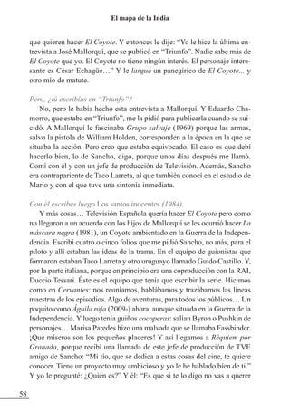 que quieren hacer El Coyote. Y entonces le dije: “Yo le hice la última en-
trevista a José Mallorquí, que se publicó en “Triunfo”. Nadie sabe más de
El Coyote que yo. El Coyote no tiene ningún interés. El personaje intere-
sante es César Echagüe…” Y le largué un panegírico de El Coyote... y
otro mío de matute.
Pero, ¿tú escribías en “Triunfo”?
No, pero le había hecho esta entrevista a Mallorquí. Y Eduardo Cha-
morro, que estaba en “Triunfo”, me la pidió para publicarla cuando se sui-
cidó. A Mallorquí le fascinaba Grupo salvaje (1969) porque las armas,
salvo la pistola de William Holden, corresponden a la época en la que se
situaba la acción. Pero creo que estaba equivocado. El caso es que debí
hacerlo bien, lo de Sancho, digo, porque unos días después me llamó.
Comí con él y con un jefe de producción de Televisión. Además, Sancho
era contrapariente de Taco Larreta, al que también conocí en el estudio de
Mario y con el que tuve una sintonía inmediata.
Con él escribes luego Los santos inocentes (1984).
Y más cosas… Televisión Española quería hacer El Coyote pero como
no llegaron a un acuerdo con los hijos de Mallorquí se les ocurrió hacer La
máscara negra (1981), un Coyote ambientado en la Guerra de la Indepen-
dencia. Escribí cuatro o cinco folios que me pidió Sancho, no más, para el
piloto y allí estaban las ideas de la trama. En el equipo de guionistas que
formaron estaban Taco Larreta y otro uruguayo llamado Guido Castillo. Y,
por la parte italiana, porque en principio era una coproducción con la RAI,
Duccio Tessari. Éste es el equipo que tenía que escribir la serie. Hicimos
como en Cervantes: nos reuníamos, hablábamos y trazábamos las líneas
maestras de los episodios.Algo de aventuras, para todos los públicos… Un
poquito como Águila roja (2009-) ahora, aunque situada en la Guerra de la
Independencia. Y luego tenía guiños cocoperas: salían Byron o Pushkin de
personajes… Marisa Paredes hizo una malvada que se llamaba Fassbinder.
¡Qué míseros son los pequeños placeres! Y así llegamos a Réquiem por
Granada, porque recibí una llamada de este jefe de producción de TVE
amigo de Sancho: “Mi tío, que se dedica a estas cosas del cine, te quiere
conocer. Tiene un proyecto muy ambicioso y yo le he hablado bien de ti.”
Y yo le pregunté: ¿Quién es?” Y él: “Es que si te lo digo no vas a querer
58
El mapa de la India
 