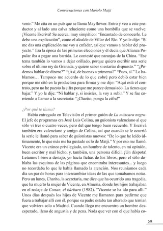 venir.” Me cita en un pub que se llama Mayflower. Entro y veo a este pro-
ductor y al lado una calva reluciente como una bombilla que se vuelve:
¡Vicente Escrivá! Se acerca, muy simpático: “Encantado de conocerle. Le
debo una explicación”, como el alcalde de Villar del Río. Y yo le dije: “Si
me das una explicación me voy a enfadar, así que vamos a hablar del pro-
yecto.” Era la época de las primeras elecciones y él decía que Alianza Po-
pular iba a pegar una barrida. Le contesté que naranjas de la China. “Ese
tema también lo vamos a dejar orillado, porque quiero escribir una serie
sobre el último rey de Granada, y quiero saber si estarías dispuesto.” “¿Po-
demos hablar de dinero?” “¿Así, de buenas a primeras?” “Pues, sí.” Lo ha-
blamos… Tampoco me acuerdo de lo que cobré pero debió estar bien
porque me citó en la productora para firmar y me dijo: “Aquí está el con-
trato, pero no he puesto la cifra porque me parece demasiado. La tienes que
bajar.” Y yo le dije: “Ni hablar y, si insistes, la voy a subir.” Y se fue co-
rriendo a llamar a la secretaria: “¡Charito, ponga la cifra!”
¿Por qué te llama?
Había entregado en Televisión el primer guión de La máscara negra.
El jefe de programas era José Luis Colina, un guionista valenciano al que
sólo vi tres o cuatro veces, pero del que tengo buen recuerdo. Y Escrivá
también era valenciano y amigo de Colina, así que cuando se le ocurrió
la serie le llamó para saber de guionistas nuevos: “De lo que he leído úl-
timamente, lo que más me ha gustado es lo de Matji.” Y por eso me llamó.
Vicente era un cráneo privilegiado, un hombre de talento, en mi opinión,
buen escritor y mal bicho, y, también, una persona difícil. ¡Un déspota!
Leíamos libros a destajo, yo hacía fichas de los libros, pero el sólo do-
blaba las esquinas de las páginas que encontraba interesantes... y luego
no recordaba lo que le había llamado la atención. Nos reuníamos cada
día un par de horas para intercambiar ideas de las que tomábamos notas.
Pero un lunes, Charito, la secretaria, me dice que ha ocurrido una tragedia,
que ha muerto la mujer de Vicente, en Almería, donde los hijos trabajaban
en el rodaje de Conan, el bárbaro (1982). “Vicente se ha ido para allí.”
Unos días después los hijos de Vicente me llamaron para pedirme que
fuera a trabajar allí con él, porque su padre estaba tan alterado que temían
que volviera solo a Madrid. Cuando llego me encuentro un hombre des-
esperado, lleno de angustia y de pena. Nada que ver con el que había co-
59
Conversaciones con Manolo Matji
 