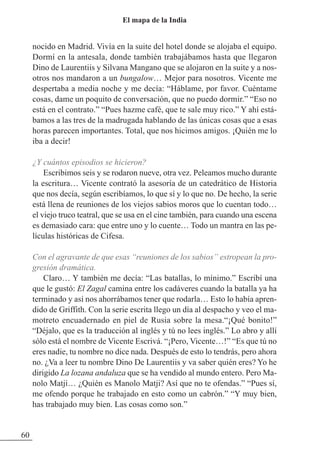 nocido en Madrid. Vivía en la suite del hotel donde se alojaba el equipo.
Dormí en la antesala, donde también trabajábamos hasta que llegaron
Dino de Laurentiis y Silvana Mangano que se alojaron en la suite y a nos-
otros nos mandaron a un bungalow… Mejor para nosotros. Vicente me
despertaba a media noche y me decía: “Háblame, por favor. Cuéntame
cosas, dame un poquito de conversación, que no puedo dormir.” “Eso no
está en el contrato.” “Pues hazme café, que te sale muy rico.” Y ahí está-
bamos a las tres de la madrugada hablando de las únicas cosas que a esas
horas parecen importantes. Total, que nos hicimos amigos. ¡Quién me lo
iba a decir!
¿Y cuántos episodios se hicieron?
Escribimos seis y se rodaron nueve, otra vez. Peleamos mucho durante
la escritura… Vicente contrató la asesoría de un catedrático de Historia
que nos decía, según escribíamos, lo que sí y lo que no. De hecho, la serie
está llena de reuniones de los viejos sabios moros que lo cuentan todo…
el viejo truco teatral, que se usa en el cine también, para cuando una escena
es demasiado cara: que entre uno y lo cuente… Todo un mantra en las pe-
lículas históricas de Cifesa.
Con el agravante de que esas “reuniones de los sabios” estropean la pro-
gresión dramática.
Claro… Y también me decía: “Las batallas, lo mínimo.” Escribí una
que le gustó: El Zagal camina entre los cadáveres cuando la batalla ya ha
terminado y así nos ahorrábamos tener que rodarla… Esto lo había apren-
dido de Griffith. Con la serie escrita llego un día al despacho y veo el ma-
motreto encuadernado en piel de Rusia sobre la mesa.“¡Qué bonito!”
“Déjalo, que es la traducción al inglés y tú no lees inglés.” Lo abro y allí
sólo está el nombre de Vicente Escrivá. “¡Pero, Vicente…!” “Es que tú no
eres nadie, tu nombre no dice nada. Después de esto lo tendrás, pero ahora
no. ¿Va a leer tu nombre Dino De Laurentiis y va saber quién eres? Yo he
dirigido La lozana andaluza que se ha vendido al mundo entero. Pero Ma-
nolo Matji… ¿Quién es Manolo Matji? Así que no te ofendas.” “Pues sí,
me ofendo porque he trabajado en esto como un cabrón.” “Y muy bien,
has trabajado muy bien. Las cosas como son.”
60
El mapa de la India
 