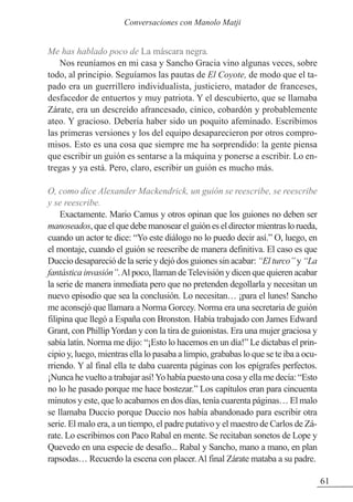 Me has hablado poco de La máscara negra.
Nos reuníamos en mi casa y Sancho Gracia vino algunas veces, sobre
todo, al principio. Seguíamos las pautas de El Coyote, de modo que el ta-
pado era un guerrillero individualista, justiciero, matador de franceses,
desfacedor de entuertos y muy patriota. Y el descubierto, que se llamaba
zárate, era un descreído afrancesado, cínico, cobardón y probablemente
ateo. Y gracioso. Debería haber sido un poquito afeminado. Escribimos
las primeras versiones y los del equipo desaparecieron por otros compro-
misos. Esto es una cosa que siempre me ha sorprendido: la gente piensa
que escribir un guión es sentarse a la máquina y ponerse a escribir. Lo en-
tregas y ya está. Pero, claro, escribir un guión es mucho más.
O, como dice Alexander Mackendrick, un guión se reescribe, se reescribe
y se reescribe.
Exactamente. Mario Camus y otros opinan que los guiones no deben ser
manoseados, que el que debe manosear el guión es el director mientras lo rueda,
cuando un actor te dice: “Yo este diálogo no lo puedo decir así.” O, luego, en
el montaje, cuando el guión se reescribe de manera definitiva. El caso es que
Duccio desapareció de la serie y dejó dos guiones sin acabar: “El turco” y “La
fantástica invasión”.Al poco, llaman deTelevisión y dicen que quieren acabar
la serie de manera inmediata pero que no pretenden degollarla y necesitan un
nuevo episodio que sea la conclusión. Lo necesitan… ¡para el lunes! Sancho
me aconsejó que llamara a Norma Gorcey. Norma era una secretaria de guión
filipina que llegó a España con Bronston. Había trabajado con James Edward
Grant, con Phillip Yordan y con la tira de guionistas. Era una mujer graciosa y
sabía latín. Norma me dijo: “¡Esto lo hacemos en un día!” Le dictabas el prin-
cipio y, luego, mientras ella lo pasaba a limpio, grababas lo que se te iba a ocu-
rriendo. Y al final ella te daba cuarenta páginas con los epígrafes perfectos.
¡Nunca he vuelto a trabajar así!Yo había puesto una cosa y ella me decía: “Esto
no lo he pasado porque me hace bostezar.” Los capítulos eran para cincuenta
minutos y este, que lo acabamos en dos días, tenía cuarenta páginas… El malo
se llamaba Duccio porque Duccio nos había abandonado para escribir otra
serie. El malo era, a un tiempo, el padre putativo y el maestro de Carlos de zá-
rate. Lo escribimos con Paco Rabal en mente. Se recitaban sonetos de Lope y
Quevedo en una especie de desafío... Rabal y Sancho, mano a mano, en plan
rapsodas… Recuerdo la escena con placer.Al final zárate mataba a su padre.
61
Conversaciones con Manolo Matji
 