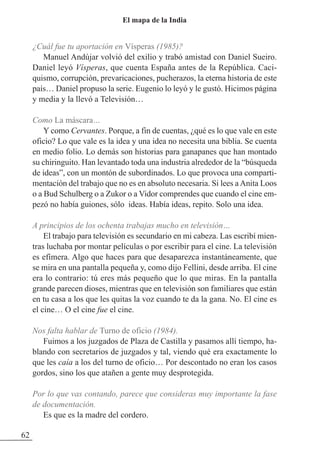 ¿Cuál fue tu aportación en Vísperas (1985)?
Manuel Andújar volvió del exilio y trabó amistad con Daniel Sueiro.
Daniel leyó Vísperas, que cuenta España antes de la República. Caci-
quismo, corrupción, prevaricaciones, pucherazos, la eterna historia de este
país… Daniel propuso la serie. Eugenio lo leyó y le gustó. Hicimos página
y media y la llevó a Televisión…
Como La máscara…
Y como Cervantes. Porque, a fin de cuentas, ¿qué es lo que vale en este
oficio? Lo que vale es la idea y una idea no necesita una biblia. Se cuenta
en medio folio. Lo demás son historias para ganapanes que han montado
su chiringuito. Han levantado toda una industria alrededor de la “búsqueda
de ideas”, con un montón de subordinados. Lo que provoca una comparti-
mentación del trabajo que no es en absoluto necesaria. Si lees aAnita Loos
o a Bud Schulberg o a zukor o a Vidor comprendes que cuando el cine em-
pezó no había guiones, sólo ideas. Había ideas, repito. Solo una idea.
A principios de los ochenta trabajas mucho en televisión…
El trabajo para televisión es secundario en mi cabeza. Las escribí mien-
tras luchaba por montar películas o por escribir para el cine. La televisión
es efímera. Algo que haces para que desaparezca instantáneamente, que
se mira en una pantalla pequeña y, como dijo Fellini, desde arriba. El cine
era lo contrario: tú eres más pequeño que lo que miras. En la pantalla
grande parecen dioses, mientras que en televisión son familiares que están
en tu casa a los que les quitas la voz cuando te da la gana. No. El cine es
el cine… O el cine fue el cine.
Nos falta hablar de Turno de oficio (1984).
Fuimos a los juzgados de Plaza de Castilla y pasamos allí tiempo, ha-
blando con secretarios de juzgados y tal, viendo qué era exactamente lo
que les caía a los del turno de oficio… Por descontado no eran los casos
gordos, sino los que atañen a gente muy desprotegida.
Por lo que vas contando, parece que consideras muy importante la fase
de documentación.
Es que es la madre del cordero.
62
El mapa de la India
 