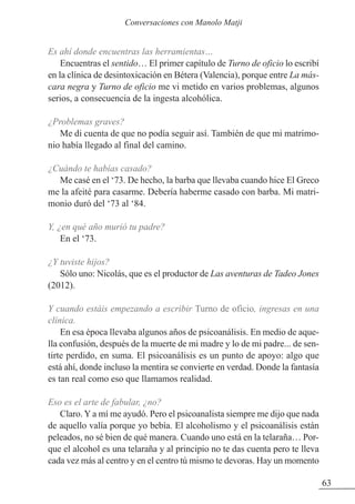 Es ahí donde encuentras las herramientas…
Encuentras el sentido… El primer capítulo de Turno de oficio lo escribí
en la clínica de desintoxicación en Bétera (Valencia), porque entre La más-
cara negra y Turno de oficio me vi metido en varios problemas, algunos
serios, a consecuencia de la ingesta alcohólica.
¿Problemas graves?
Me di cuenta de que no podía seguir así. También de que mi matrimo-
nio había llegado al final del camino.
¿Cuándo te habías casado?
Me casé en el ‘73. De hecho, la barba que llevaba cuando hice El Greco
me la afeité para casarme. Debería haberme casado con barba. Mi matri-
monio duró del ‘73 al ‘84.
Y, ¿en qué año murió tu padre?
En el ‘73.
¿Y tuviste hijos?
Sólo uno: Nicolás, que es el productor de Las aventuras de Tadeo Jones
(2012).
Y cuando estáis empezando a escribir Turno de oficio, ingresas en una
clínica.
En esa época llevaba algunos años de psicoanálisis. En medio de aque-
lla confusión, después de la muerte de mi madre y lo de mi padre... de sen-
tirte perdido, en suma. El psicoanálisis es un punto de apoyo: algo que
está ahí, donde incluso la mentira se convierte en verdad. Donde la fantasía
es tan real como eso que llamamos realidad.
Eso es el arte de fabular, ¿no?
Claro. Y a mí me ayudó. Pero el psicoanalista siempre me dijo que nada
de aquello valía porque yo bebía. El alcoholismo y el psicoanálisis están
peleados, no sé bien de qué manera. Cuando uno está en la telaraña… Por-
que el alcohol es una telaraña y al principio no te das cuenta pero te lleva
cada vez más al centro y en el centro tú mismo te devoras. Hay un momento
63
Conversaciones con Manolo Matji
 