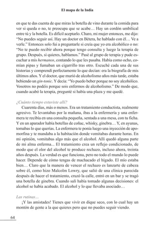 en que te das cuenta de que miras la botella de vino durante la comida para
ver si queda o no, te preocupa que se acabe… Hay un cordón umbilical
entre tú y la botella. Es difícil aceptarlo. Charo, mi mujer entonces, me dijo:
“No puedes seguir así. Hay un doctor en Bétera, he hablado con él… Ve a
verle.” Entonces solo fui a preguntarle si creía que yo era alcohólico o no:
“No te puedo recibir ahora porque tengo consulta y luego la terapia de
grupo. Después, si quieres, hablamos.” Pasé al grupo de terapia y pude es-
cuchar a mis hermanos, contando lo que les pasaba. Había como ocho, co-
mían pipas y fumaban un cigarrillo tras otro. Escuché cada una de sus
historias y comprendí perfectamente lo que decían: era la biografía de mis
últimos años. Y el doctor, que murió de alcoholismo años más tarde, estaba
bebiendo un gin-tonic. Y decía: “Yo puedo beber porque no soy alcohólico.
Vosotros no podéis porque sois enfermos de alcoholismo.” De modo que,
cuando acabó la terapia, pregunté si había una plaza y me quedé.
¿Cuánto tiempo estuviste allí?
Cuarenta días, más o menos. Era un tratamiento conductista, realmente
agresivo. Te levantabas por la mañana, ibas a la enfermería y una enfer-
mera te recibía en una consulta pequeña, sentada a una mesa, con tu ficha.
Y en un aparador había botellas de coñac, whisky, ginebra… Y, en ayunas,
tomabas lo que querías. La enfermera te ponía luego una inyección de apo-
morfina y te mandaba a la habitación donde vomitabas durante horas. En
mi opinión, vomitabas algo más que el alcohol. Allí quedó alguna parte
de mi alma enferma... El tratamiento crea un reflejo condicionado, de
modo que el olor del alcohol te produce rechazo, incluso ahora, treinta
años después. La verdad es que funciona, pero no todo el mundo lo puede
hacer. Depende de cómo tengas de machacado el hígado. El mío estaba
bien… Claro que la manera de vencer el rechazo es lanzarte de cabeza
sobre él, como hizo Malcolm Lowry, que salió de una clínica parecida
después de hacer el tratamiento, cruzó la calle, entró en un bar y se tragó
una botella de ginebra. Cuando salí había tomado algunas decisiones: el
alcohol se había acabado. El alcohol y lo que llevaba asociado…
Las rutinas…
¡Y las amistades! Tienes que vivir en dique seco, con lo cual hay un
montón de gente a la que quieres pero que no puedes seguir viendo.
64
El mapa de la India
 