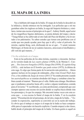 EL MAPA DE LA INDIA
Voy a hablarte del mapa de la India. El mapa de la India lo descubrí en
la infancia y desde entonces me ha intrigado. Las películas que a mí me
gustaban sobre los ingleses en India, la saga del Imperio británico y simi-
lares, tenían una escena al principio en la que C. Aubrey Smith, aquel actor
de los magníficos bigotes dalinianos, se ponía delante del mapa y decía:
“Tunga Khan se ha sublevado al otro lado del Paso de Khyber y ha levan-
tado a los pakistaníes. Ya saben ustedes que tienen este problema con el
cerdo que nos puede ayudar, pero hay que ir allí y volar el polvorín. Su
misión, capitán King, será, disfrazado de no sé qué… Y usted, teniente
McGregor, al frente de no sé cuántos lanceros, atravesará el desfiladero y
allí verá de qué manera…”
Y lo iba señalando en el mapa.
Está en las películas de los años treinta, cuarenta y cincuenta. Incluso
en la versión muda de Las cuatro plumas (1929), la de Merian C. Coo-
per… Tres lanceros bengalíes (1935), Gunga Din (1939), El capitán King
(1953)… está incluso en El hombre que pudo reinar (1975), la última de
esta saga. Es algo que forma parte de la narración más primitiva… Ahora
aparece incluso en los juegos de ordenador, ¿Has visto Grand Theft Auto
Five, o los créditos de Juego de tronos (2011-)? Ya estaba presente cuando
los australopithecus se reunían alrededor del fuego y contaban cómo ha-
bían cazado al mamut: “Íbamos por el valle. Había una ciénaga. Decidimos
que si podíamos arrearlos hasta allí y aislar a alguno tendríamos comida
para el invierno.” Y escribiendo, ya como profesional, comprendí que casi
siempre aparece una escena sin acción donde se explica hacia dónde irán
los personajes y lo que les empuja. Me encontré tantas veces con esta es-
cena que… a esa escena la llamé el mapa de la India. Y en la escaleta
ponía: “Presentación de tal personaje, de tal otro, mapa de la India…” Es-
conder la exposición, suprimirla se convirtió así en la razón del trabajo.
Es obvio que el trabajo es mejor si el mapa de la India se hace compren-
sible para el espectador sin hacerlo explícito. Cuando empecé a dar clases,
hablé desde el principio del mapa de la India. Un buen guión es aquél en
67
 