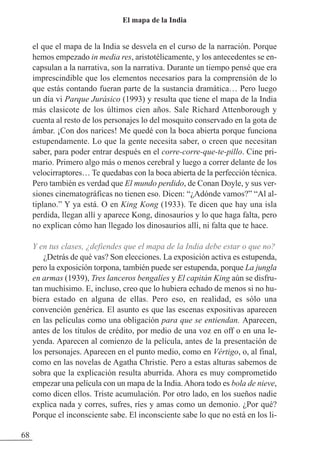 el que el mapa de la India se desvela en el curso de la narración. Porque
hemos empezado in media res, aristotélicamente, y los antecedentes se en-
capsulan a la narrativa, son la narrativa. Durante un tiempo pensé que era
imprescindible que los elementos necesarios para la comprensión de lo
que estás contando fueran parte de la sustancia dramática… Pero luego
un día vi Parque Jurásico (1993) y resulta que tiene el mapa de la India
más clasicote de los últimos cien años. Sale Richard Attenborough y
cuenta al resto de los personajes lo del mosquito conservado en la gota de
ámbar. ¡Con dos narices! Me quedé con la boca abierta porque funciona
estupendamente. Lo que la gente necesita saber, o creen que necesitan
saber, para poder entrar después en el corre-corre-que-te-pillo. Cine pri-
mario. Primero algo más o menos cerebral y luego a correr delante de los
velocirraptores… Te quedabas con la boca abierta de la perfección técnica.
Pero también es verdad que El mundo perdido, de Conan Doyle, y sus ver-
siones cinematográficas no tienen eso. Dicen: “¿Adónde vamos?” “Al al-
tiplano.” Y ya está. O en King Kong (1933). Te dicen que hay una isla
perdida, llegan allí y aparece Kong, dinosaurios y lo que haga falta, pero
no explican cómo han llegado los dinosaurios allí, ni falta que te hace.
Y en tus clases, ¿defiendes que el mapa de la India debe estar o que no?
¿Detrás de qué vas? Son elecciones. La exposición activa es estupenda,
pero la exposición torpona, también puede ser estupenda, porque La jungla
en armas (1939), Tres lanceros bengalíes y El capitán King aún se disfru-
tan muchísimo. E, incluso, creo que lo hubiera echado de menos si no hu-
biera estado en alguna de ellas. Pero eso, en realidad, es sólo una
convención genérica. El asunto es que las escenas expositivas aparecen
en las películas como una obligación para que se entiendan. Aparecen,
antes de los títulos de crédito, por medio de una voz en off o en una le-
yenda. Aparecen al comienzo de la película, antes de la presentación de
los personajes. Aparecen en el punto medio, como en Vértigo, o, al final,
como en las novelas de Agatha Christie. Pero a estas alturas sabemos de
sobra que la explicación resulta aburrida. Ahora es muy comprometido
empezar una película con un mapa de la India.Ahora todo es bola de nieve,
como dicen ellos. Triste acumulación. Por otro lado, en los sueños nadie
explica nada y corres, sufres, ríes y amas como un demonio. ¿Por qué?
Porque el inconsciente sabe. El inconsciente sabe lo que no está en los li-
68
El mapa de la India
 