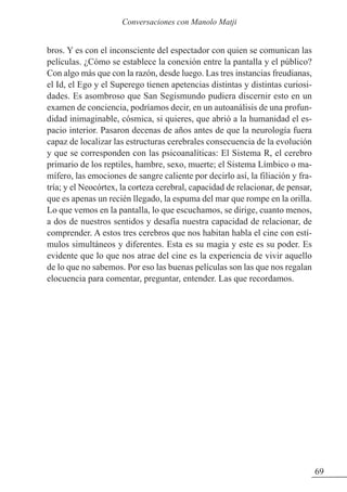 bros. Y es con el inconsciente del espectador con quien se comunican las
películas. ¿Cómo se establece la conexión entre la pantalla y el público?
Con algo más que con la razón, desde luego. Las tres instancias freudianas,
el Id, el Ego y el Superego tienen apetencias distintas y distintas curiosi-
dades. Es asombroso que San Segismundo pudiera discernir esto en un
examen de conciencia, podríamos decir, en un autoanálisis de una profun-
didad inimaginable, cósmica, si quieres, que abrió a la humanidad el es-
pacio interior. Pasaron decenas de años antes de que la neurología fuera
capaz de localizar las estructuras cerebrales consecuencia de la evolución
y que se corresponden con las psicoanalíticas: El Sistema R, el cerebro
primario de los reptiles, hambre, sexo, muerte; el Sistema Límbico o ma-
mífero, las emociones de sangre caliente por decirlo así, la filiación y fra-
tría; y el Neocórtex, la corteza cerebral, capacidad de relacionar, de pensar,
que es apenas un recién llegado, la espuma del mar que rompe en la orilla.
Lo que vemos en la pantalla, lo que escuchamos, se dirige, cuanto menos,
a dos de nuestros sentidos y desafía nuestra capacidad de relacionar, de
comprender. A estos tres cerebros que nos habitan habla el cine con estí-
mulos simultáneos y diferentes. Esta es su magia y este es su poder. Es
evidente que lo que nos atrae del cine es la experiencia de vivir aquello
de lo que no sabemos. Por eso las buenas películas son las que nos regalan
elocuencia para comentar, preguntar, entender. Las que recordamos.
69
Conversaciones con Manolo Matji
 