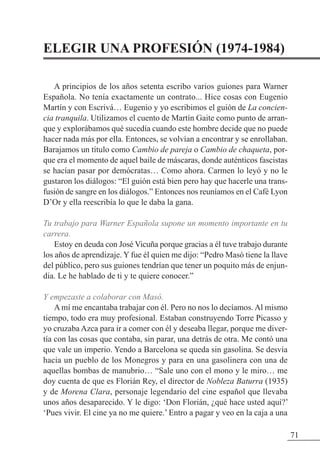 71
ELEGIR UNA PROFESIÓN (1974-1984)
A principios de los años setenta escribo varios guiones para Warner
Española. No tenía exactamente un contrato... Hice cosas con Eugenio
Martín y con Escrivá… Eugenio y yo escribimos el guión de La concien-
cia tranquila. Utilizamos el cuento de Martín Gaite como punto de arran-
que y explorábamos qué sucedía cuando este hombre decide que no puede
hacer nada más por ella. Entonces, se volvían a encontrar y se enrollaban.
Barajamos un título como Cambio de pareja o Cambio de chaqueta, por-
que era el momento de aquel baile de máscaras, donde auténticos fascistas
se hacían pasar por demócratas… Como ahora. Carmen lo leyó y no le
gustaron los diálogos: “El guión está bien pero hay que hacerle una trans-
fusión de sangre en los diálogos.” Entonces nos reuníamos en el Café Lyon
D’Or y ella reescribía lo que le daba la gana.
Tu trabajo para Warner Española supone un momento importante en tu
carrera.
Estoy en deuda con José Vicuña porque gracias a él tuve trabajo durante
los años de aprendizaje. Y fue él quien me dijo: “Pedro Masó tiene la llave
del público, pero sus guiones tendrían que tener un poquito más de enjun-
dia. Le he hablado de ti y te quiere conocer.”
Y empezaste a colaborar con Masó.
A mí me encantaba trabajar con él. Pero no nos lo decíamos. Al mismo
tiempo, todo era muy profesional. Estaban construyendo Torre Picasso y
yo cruzaba Azca para ir a comer con él y deseaba llegar, porque me diver-
tía con las cosas que contaba, sin parar, una detrás de otra. Me contó una
que vale un imperio. Yendo a Barcelona se queda sin gasolina. Se desvía
hacia un pueblo de los Monegros y para en una gasolinera con una de
aquellas bombas de manubrio… “Sale uno con el mono y le miro… me
doy cuenta de que es Florián Rey, el director de Nobleza Baturra (1935)
y de Morena Clara, personaje legendario del cine español que llevaba
unos años desaparecido. Y le digo: ‘Don Florián, ¿qué hace usted aquí?’
‘Pues vivir. El cine ya no me quiere.’ Entro a pagar y veo en la caja a una
 