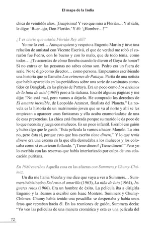 chica de veintidós años, ¡Guapísima! Y veo que mira a Florián… Y al salir,
le digo: ‘Buen ojo, Don Florián.’Y él: ‘¡Hombre…!’”
¿Y es cierto que estaba Florián Rey allí?
Yo me lo creí… Aunque quiero y respeto a Eugenio Martín y tuve una
relación de amistad con Vicente Escrivá, el que de verdad me robó el co-
razón fue Pedro, con lo bueno y con lo malo, que de todo tenía, como
todos… ¿Te acuerdas de cómo lloraba cuando le dieron el Goya de honor?
Si no entras en las personas no sabes cómo son. Pedro era un fuera de
serie. No te digo como director… como persona. Empezamos escribiendo
una historia que se llamaba Los crímenes de Pattaya. Partía de una noticia
que había aparecido en los periódicos sobre una serie de asesinatos come-
tidos en Bangkok, en las playas de Pattaya. Era un poco como Los asesinos
de la luna de miel (1969) pero a la italiana. Escribí algunas páginas y me
dijo: “No está mal, pero vamos a dejarlo. He comprado los derechos de
El amante increíble, de Leopoldo Azancot, finalista del Planeta.” La no-
vela es la historia de un matrimonio joven que se va al norte y allí se les
empiezan a aparecer unos fantasmas y ella acaba enamorándose de una
de esas presencias. La chica está frustrada porque su marido le da poco de
lo que necesita y juega con muñecos. Es un poco infantil. Escribí ese guión
y hubo algo que le gustó. “Esta película la vamos a hacer, Manolo. La otra
no, pero ésta sí, porque esto que has escrito tiene dinero.” Y lo que tenía
dinero era una escena en la que ella desnudaba a los muñecos y los colo-
caba como si estuvieran follando. “¡Tiene dinero! ¡Tiene dinero!” Pero yo
lo escribía con las reservas que había interiorizado por culpa de una edu-
cación puritana.
En 1980 escribes Aquella casa en las afueras con Summers y Chumy-Chú-
mez.
Un día me llama Vicuña y me dice que vaya a ver a Summers… Sum-
mers había hecho Del rosa al amarillo (1963), La niña de luto (1964), Ju-
guetes rotos (1966). Era un hombre de éxito. La película iba a dirigirla
Eugenio y la íbamos a escribir con Isaac Montero, Summers y Chumy-
Chúmez. Chumy había tenido una pesadilla: se despertaba y había unos
fetos que reptaban hacia él. En las reuniones de guión, Summers decía:
“Yo veo las películas de una manera cromática y esta es una película del
72
El mapa de la India
 
