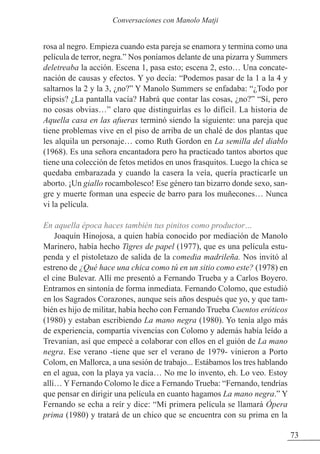 rosa al negro. Empieza cuando esta pareja se enamora y termina como una
película de terror, negra.” Nos poníamos delante de una pizarra y Summers
deletreaba la acción. Escena 1, pasa esto; escena 2, esto… Una concate-
nación de causas y efectos. Y yo decía: “Podemos pasar de la 1 a la 4 y
saltarnos la 2 y la 3, ¿no?” Y Manolo Summers se enfadaba: “¿Todo por
elipsis? ¿La pantalla vacía? Habrá que contar las cosas, ¿no?” “Sí, pero
no cosas obvias…” claro que distinguirlas es lo difícil. La historia de
Aquella casa en las afueras terminó siendo la siguiente: una pareja que
tiene problemas vive en el piso de arriba de un chalé de dos plantas que
les alquila un personaje… como Ruth Gordon en La semilla del diablo
(1968). Es una señora encantadora pero ha practicado tantos abortos que
tiene una colección de fetos metidos en unos frasquitos. Luego la chica se
quedaba embarazada y cuando la casera la veía, quería practicarle un
aborto. ¡Un giallo rocambolesco! Ese género tan bizarro donde sexo, san-
gre y muerte forman una especie de barro para los muñecones… Nunca
vi la película.
En aquella época haces también tus pinitos como productor…
Joaquín Hinojosa, a quien había conocido por mediación de Manolo
Marinero, había hecho Tigres de papel (1977), que es una película estu-
penda y el pistoletazo de salida de la comedia madrileña. Nos invitó al
estreno de ¿Qué hace una chica como tú en un sitio como este? (1978) en
el cine Bulevar. Allí me presentó a Fernando Trueba y a Carlos Boyero.
Entramos en sintonía de forma inmediata. Fernando Colomo, que estudió
en los Sagrados Corazones, aunque seis años después que yo, y que tam-
bién es hijo de militar, había hecho con Fernando Trueba Cuentos eróticos
(1980) y estaban escribiendo La mano negra (1980). Yo tenía algo más
de experiencia, compartía vivencias con Colomo y además había leído a
Trevanian, así que empecé a colaborar con ellos en el guión de La mano
negra. Ese verano -tiene que ser el verano de 1979- vinieron a Porto
Colom, en Mallorca, a una sesión de trabajo... Estábamos los tres hablando
en el agua, con la playa ya vacía… No me lo invento, eh. Lo veo. Estoy
allí… Y Fernando Colomo le dice a Fernando Trueba: “Fernando, tendrías
que pensar en dirigir una película en cuanto hagamos La mano negra.” Y
Fernando se echa a reír y dice: “Mi primera película se llamará Ópera
prima (1980) y tratará de un chico que se encuentra con su prima en la
73
Conversaciones con Manolo Matji
 