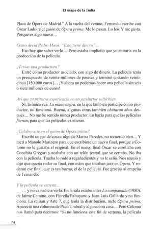 Plaza de Ópera de Madrid.” A la vuelta del verano, Fernando escribe con
Óscar Ladoire el guión de Ópera prima. Me lo pasan. Lo leo. Y me gusta.
Porque es algo nuevo…
Como decía Pedro Masó: “Esto tiene dinero”…
Eso hay que saber verlo… Pero estaba implícito que yo entraría en la
producción de la película.
¿Tenías una productora?
Entré como productor asociado, con algo de dinero. La película tenía
un presupuesto de veinte millones de pesetas y terminó costando veinti-
cinco [150.000 euros]… ¡Y ahora no podemos hacer una película sin seis
o siete millones de euros!
Así que tu primera experiencia como productor salió bien
Sí, la única vez. La mano negra, en la que también participé como pro-
ductor, no funcionó. Bueno, algunas otras también chutaron años des-
pués… No me he sentido nunca productor. Lo hacía para que las películas
fueran, para que las películas existieran.
¿Colaboraste en el guión de Ópera prima?
Escribí un par de cosas: algo de Marisa Paredes, no recuerdo bien… Y
metí a Manolo Marinero para que escribiese un nuevo final, porque a Co-
lomo no le gustaba el original. En el nuevo final Óscar se enrollaba con
Conchita Grégori y acababa con un telón teatral que se cerraba. No iba
con la película. Trueba lo rodó a regañadientes y no le salió. Nos reunió y
dijo que quería rodar su final, con estos que tocaban jazz en Ópera. Y ro-
daron ese final, que es tan bueno, el de la película. Fue gracias al empeño
de Fernando.
Y la película se estrena…
… y no va nadie a verla. En la sala estaba antes La campanada (1980),
de Jaime Camino, con Fiorella Faltoyano y Juan Luis Galiardo y no fun-
ciona. La retiran y Arte 7, que tenía la distribución, mete Ópera prima.
Apareció una columna de Paco Umbral y alguna otra cosa… Pero Colomo
nos llamó para decirnos: “Si no funciona este fin de semana, la película
74
El mapa de la India
 